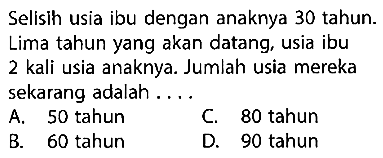 Selisih usia ibu dengan anaknya 30 tahun. Lima tahun yang akan datang, usia ibu 2 kali usia anaknya. Jumlah usia mereka sekarang adalah....