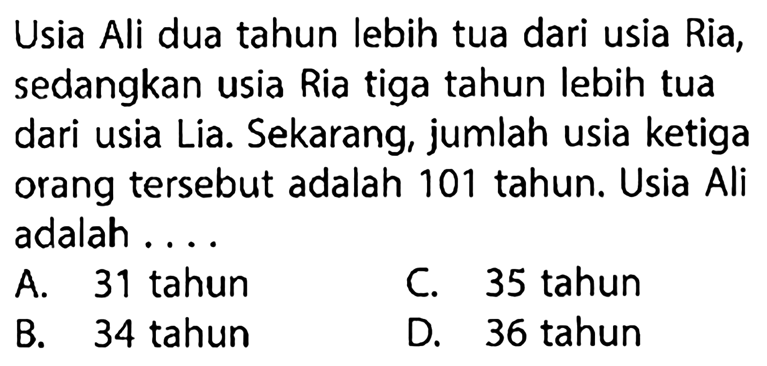 Usia Ali dua tahun lebih tua dari usia Ria, sedangkan usia Ria tiga tahun lebih tua dari usia Lia. Sekarang, jumlah usia ketiga orang tersebut adalah 101 tahun. Usia Ali adalah....