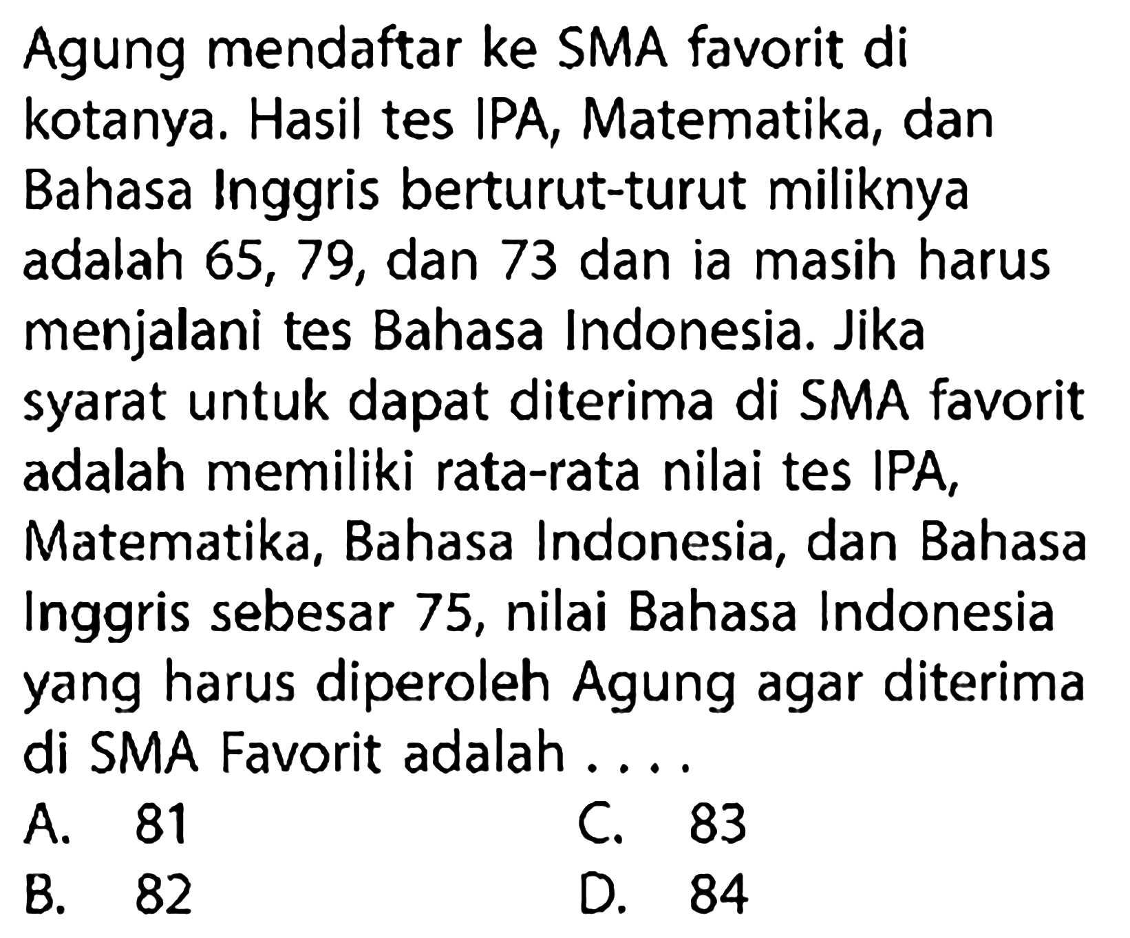 Agung mendaftar ke SMA favorit di kotanya. Hasil tes IPA, Matematika, dan Bahasa Inggris berturut-turut miliknya adalah 65,79, dan 73 dan ia masih harus menjalani tes Bahasa Indonesia. Jika syarat untuk dapat diterima di SMA favorit adalah memiliki rata-rata nilai tes IPA, Matematika, Bahasa Indonesia, dan Bahasa Inggris sebesar 75 , nilai Bahasa Indonesia yang harus diperoleh Agung agar diterima di SMA Favorit adalah ....