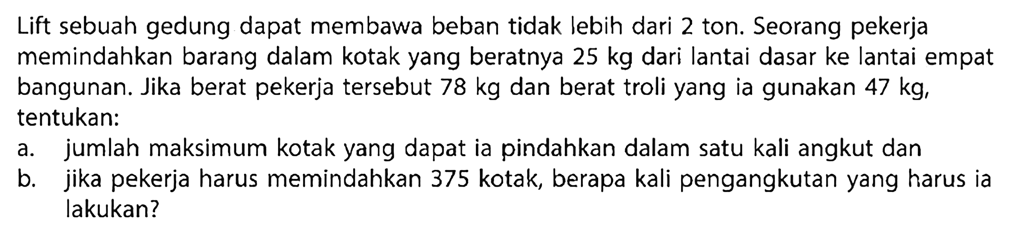 Lift sebuah gedung dapat membawa beban tidak lebih dari 2 ton. Seorang pekerja memindahkan barang dalam kotak yang beratnya 25 kg dari lantai dasar ke lantai empat bangunan. Jika berat pekerja tersebut 78 kg dan berat troli yang ia gunakan 47 kg, tentukan: a.jumlah maksimum kotak yang dapat ia pindahkan dalam satu kali angkut dan b. jika pekerja harus memindahkan 375 kotak, berapa kali pengangkutan yang harus ia lakukan?