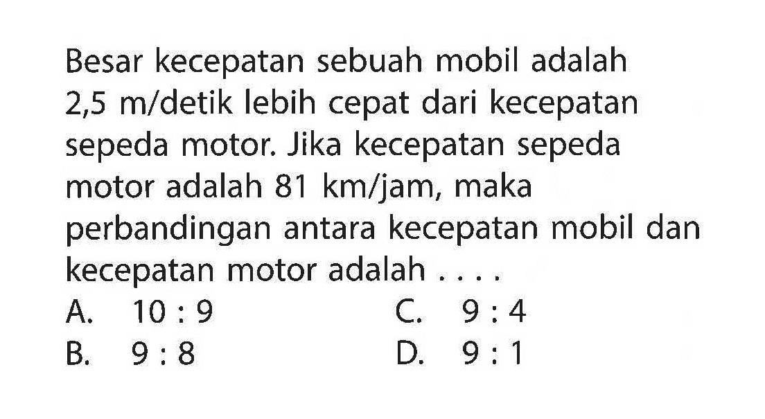 Besar kecepatan sebuah mobil adalah  2,5 m/detik lebih cepat dari kecepatan sepeda motor. Jika kecepatan sepeda motor adalah  81 km/jam , maka perbandingan antara kecepatan mobil dan kecepatan motor adalah .... 