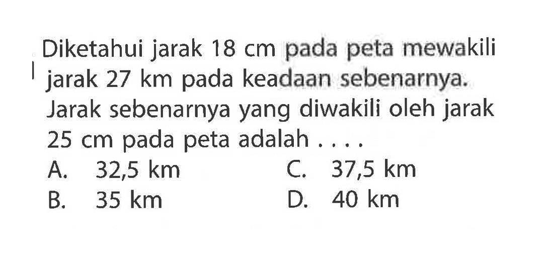 Diketahui jarak 18 cm pada peta mewakili jarak 27 km pada keadaan sebenarnya. Jarak sebenarnya yang diwakili oleh jarak 25 cm pada peta adalah ....