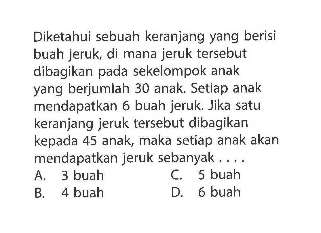 Diketahui sebuah keranjang yang berisi buah jeruk, di mana jeruk tersebut dibagikan pada sekelompok anak yang berjumlah 30 anak. Setiap anak mendapatkan 6 buah jeruk. Jika satu keranjang jeruk tersebut dibagikan kepada 45 anak. maka setiap anak akan mendapatkan jeruk sebanyak