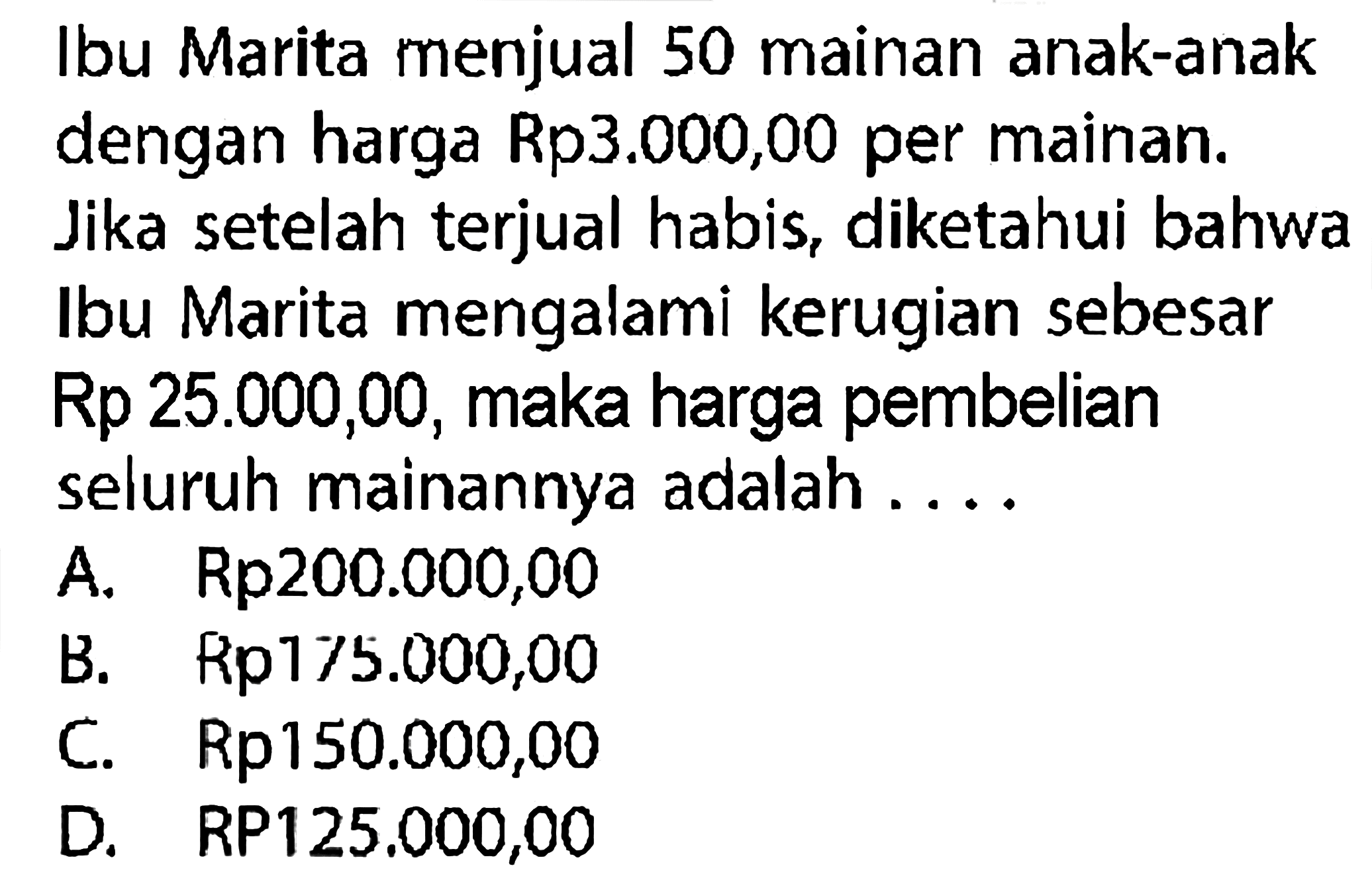 Ibu Marita menjual 50 mainan anak-anak dengan harga Rp3.000,00 per mainan. Jika setelah terjual habis, diketahui bahwa Ibu Marita mengalami kerugian sebesar Rp25.000,00, maka harga pembelian seluruh mainannya adalah ....