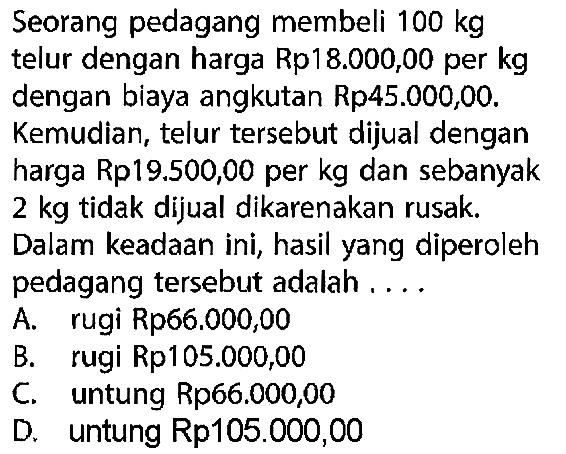 Seorang pedagang membeli 100 kg telur dengan harga Rp18.000,00 per kg dengan biaya angkutan Rp45.000,00. Kemudian, telur tersebut dijual dengan harga Rp19.500,00 per kg dan sebanyak 2 kg tidak dijual dikarenakan rusak. Dalam keadaan ini, hasil yang diperoleh pedagang tersebut adalah ....