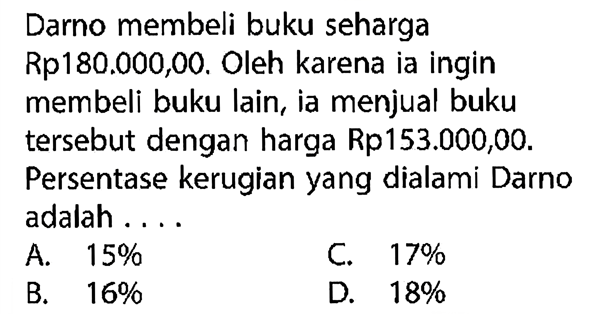 Darno membeli buku seharga Rp180.000,00. Oleh karena ia ingin membeli buku lain, ia menjual buku tersebut dengan harga Rp153.000,00. Persentase kerugian yang dialami Darno adalah ....