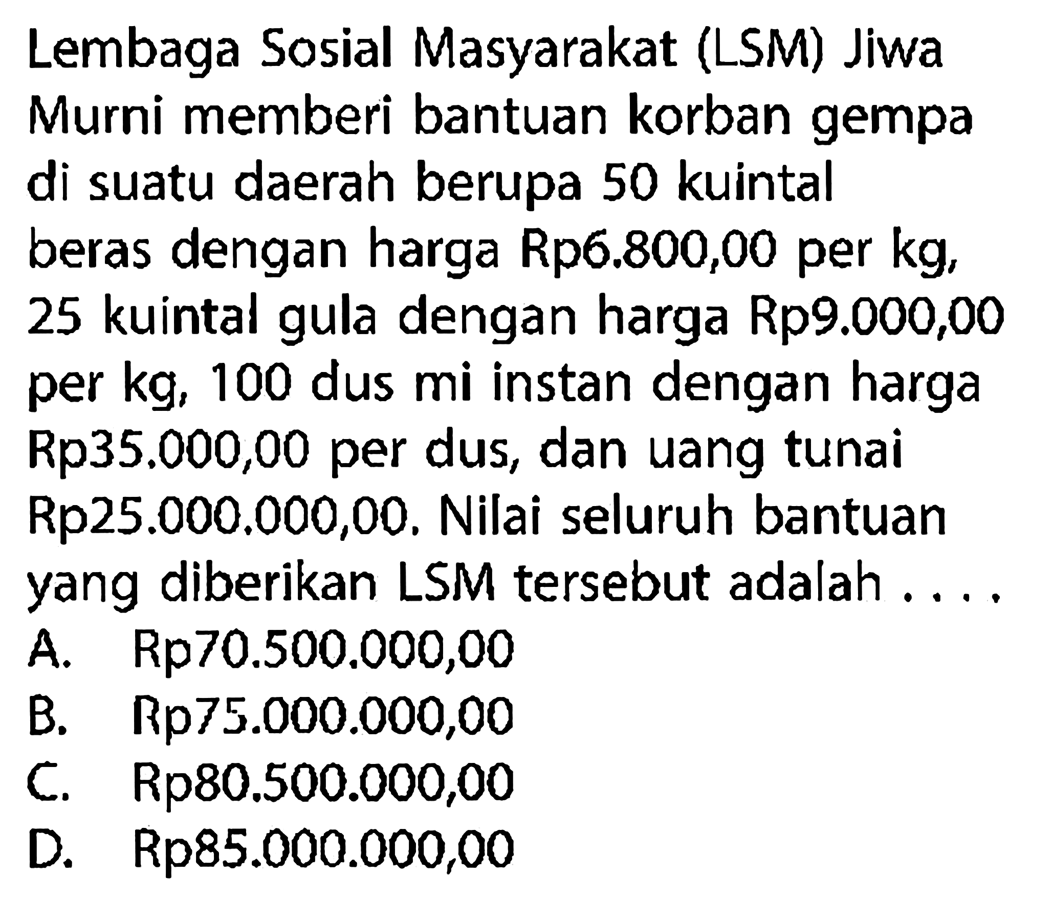 Lembaga Sosial Masyarakat (LSM) Jiwa Murni memberi bantuan korban gempa di suatu daerah berupa 50 kuintal beras dengan harga Rp6.800,00 per kg, 25 kuintal gula dengan harga Rp9.000,00 per kg, 100 dus mi instan dengan harga Rp35.000,00 per dus, dan uang tunai Rp25.000.000,00. Nilai seluruh bantuan yang diberikan LSM tersebut adalah ....