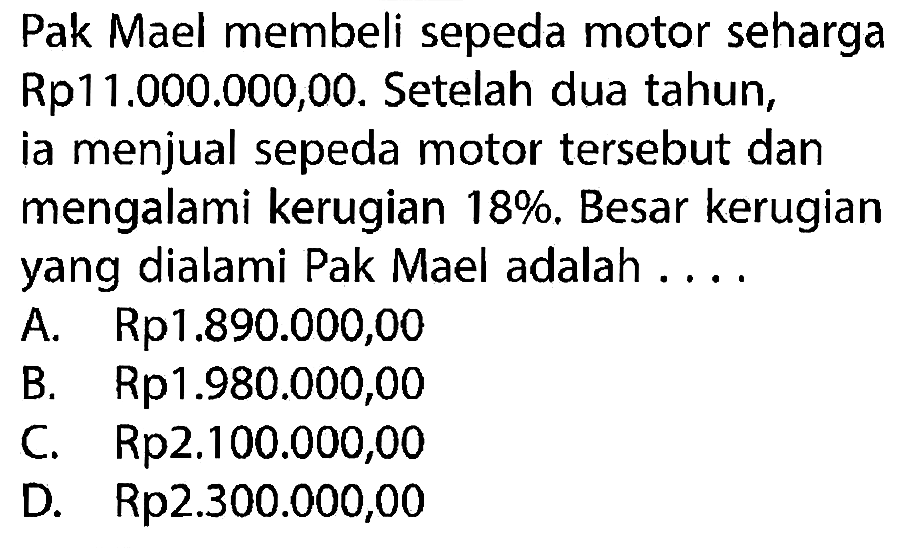 Pak Mael membeli sepeda motor seharga Rp11.000.000,00. Setelah dua tahun, ia menjual sepeda motor tersebut dan mengalami kerugian 18%. Besar kerugian yang dialami Pak Mael adalah ....