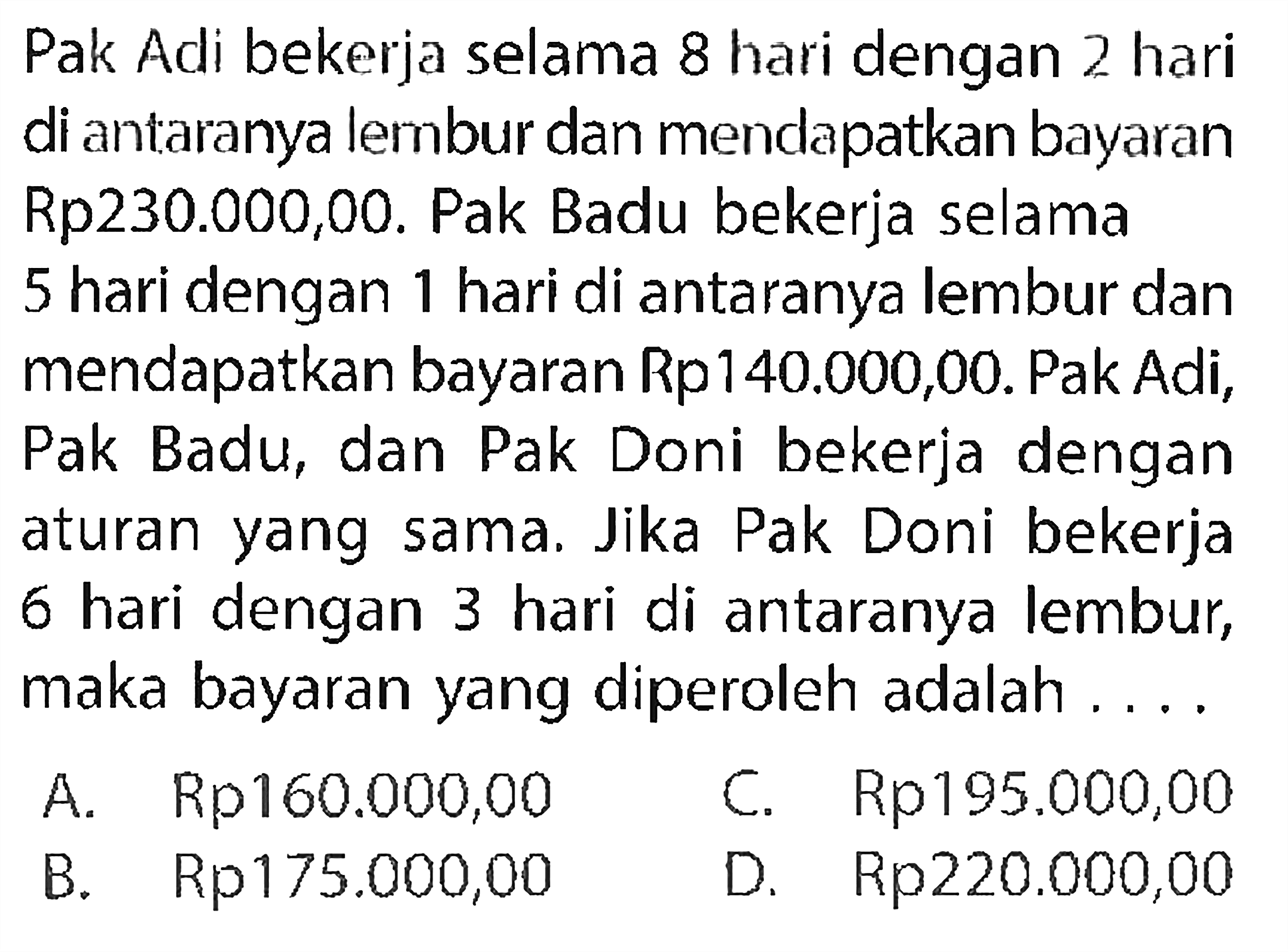 Pak Adi bekerja selama 8 hari dengan 2 hari di antaranya lembur dan mendapatkan bayaran Rp230.000,00. Pak Badu bekerja selama 5 hari dengan 1 hari di antaranya lembur dan mendapatkan bayaran Rp140.000,00. Pak Adi, Pak Badu, dan Pak Doni bekerja dengan aturan sama. Jika Pak Doni bekerja 6 hari dengan 3 hari di antaranya lembur, maka bayaran yang diperoleh adalah ...