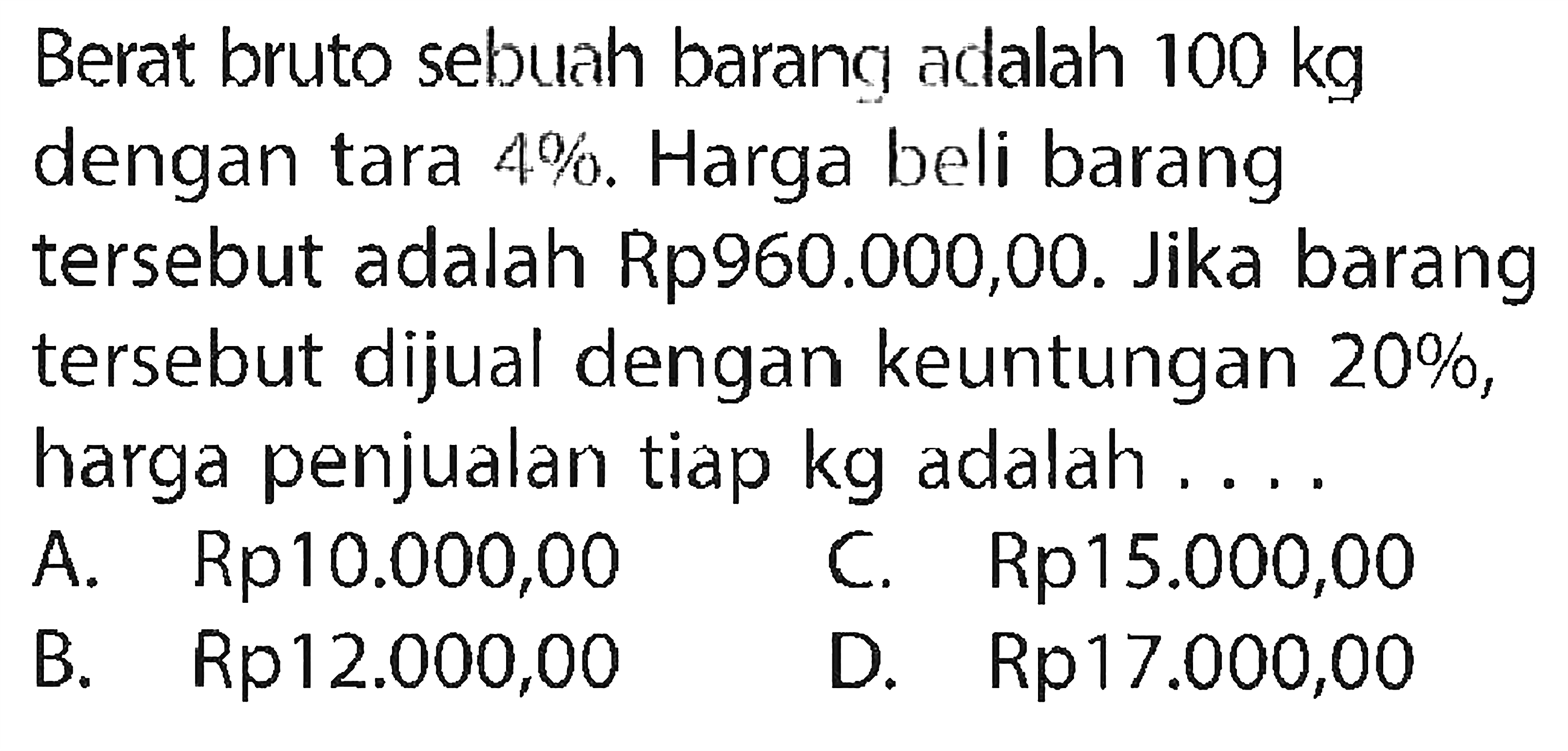 Berat bruto sebuah barang adalah 100 kg dengan tara 4%. Harga beli barang tersebut adalah Rp960.000,00. Jika barang tersebut dijual dengan keuntungan 20%, harga penjualan tiap kg adalah ....