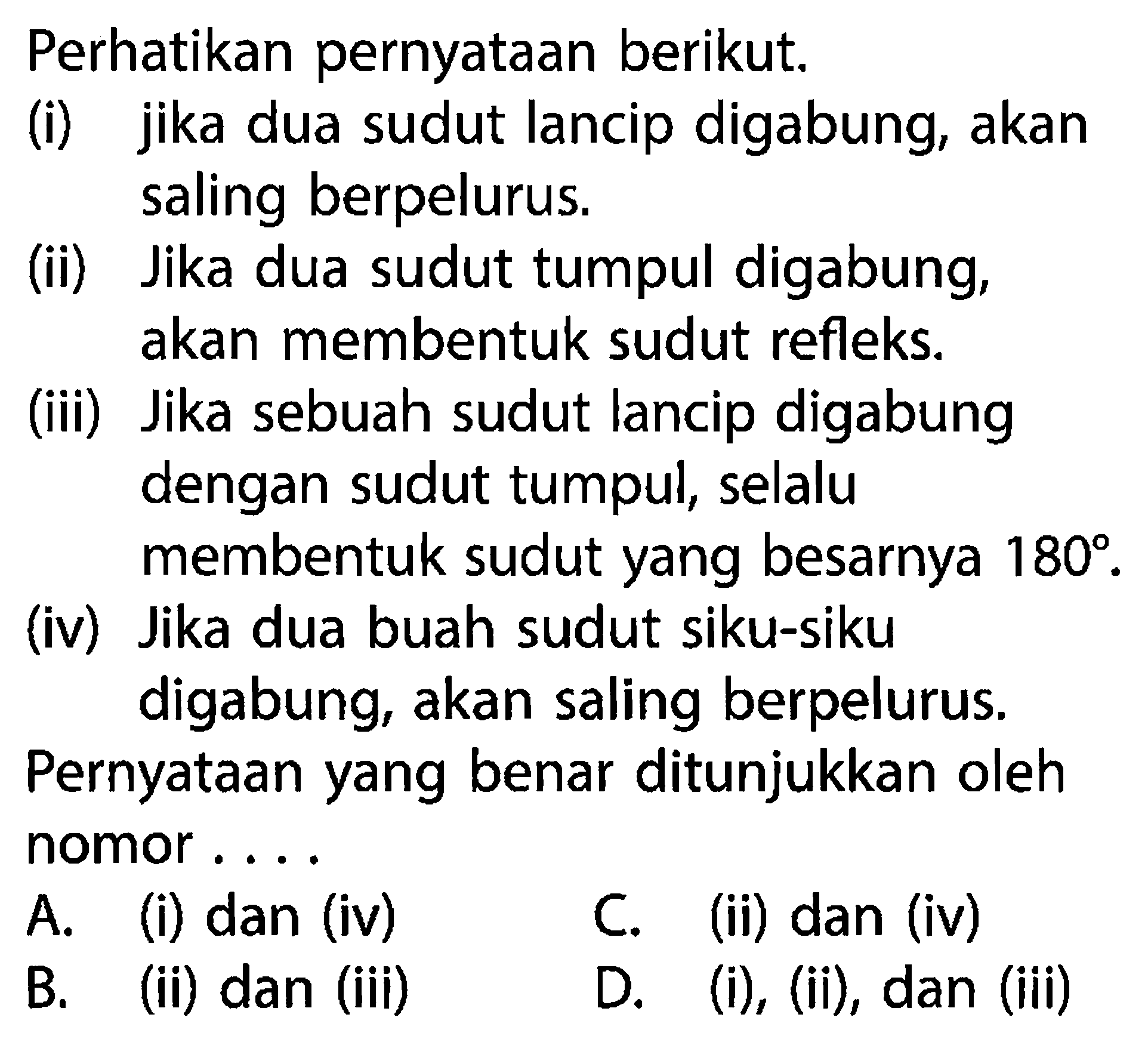 Perhatikan pernyataan berikut.(i) jika dua sudut lancip digabung, akan saling berpelurus.(ii) Jika dua sudut tumpul digabung, akan membentuk sudut refleks.(iii) Jika sebuah sudut lancip digabung dengan sudut tumpul, selalu membentuk sudut yang besarnya  180 .(iv) Jika dua buah sudut siku-siku digabung, akan saling berpelurus.Pernyataan yang benar ditunjukkan oleh nomor....