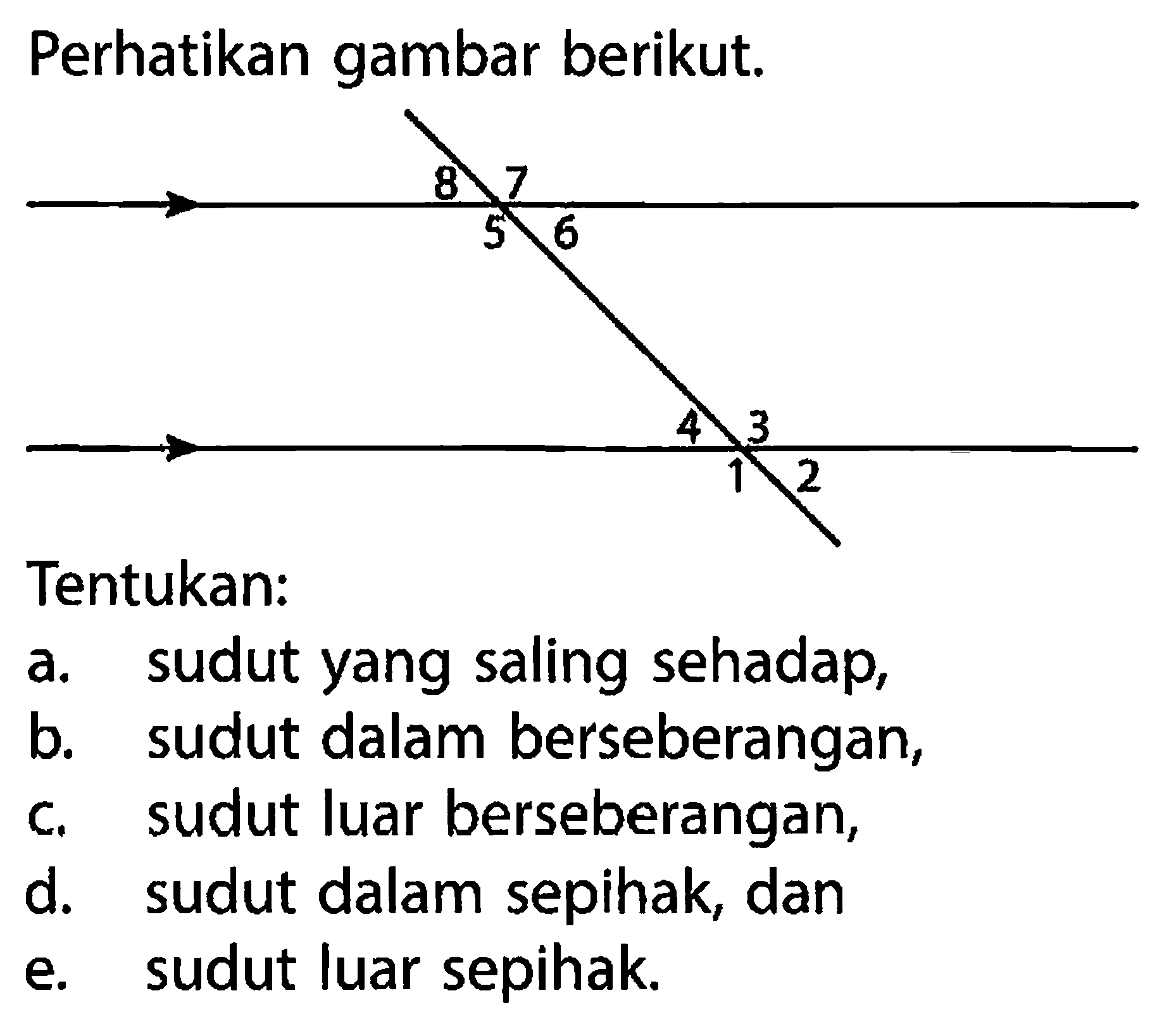 perhatikan gambar berikut. 8 7 5 6 4 3 1 2 Tentukan: a. sudut yang saling sehadap, b. sudut dalam berseberangan, c. sudut luar berseberangan, d. sudut dalam sepihak, dan e. sudut luar sepihak.