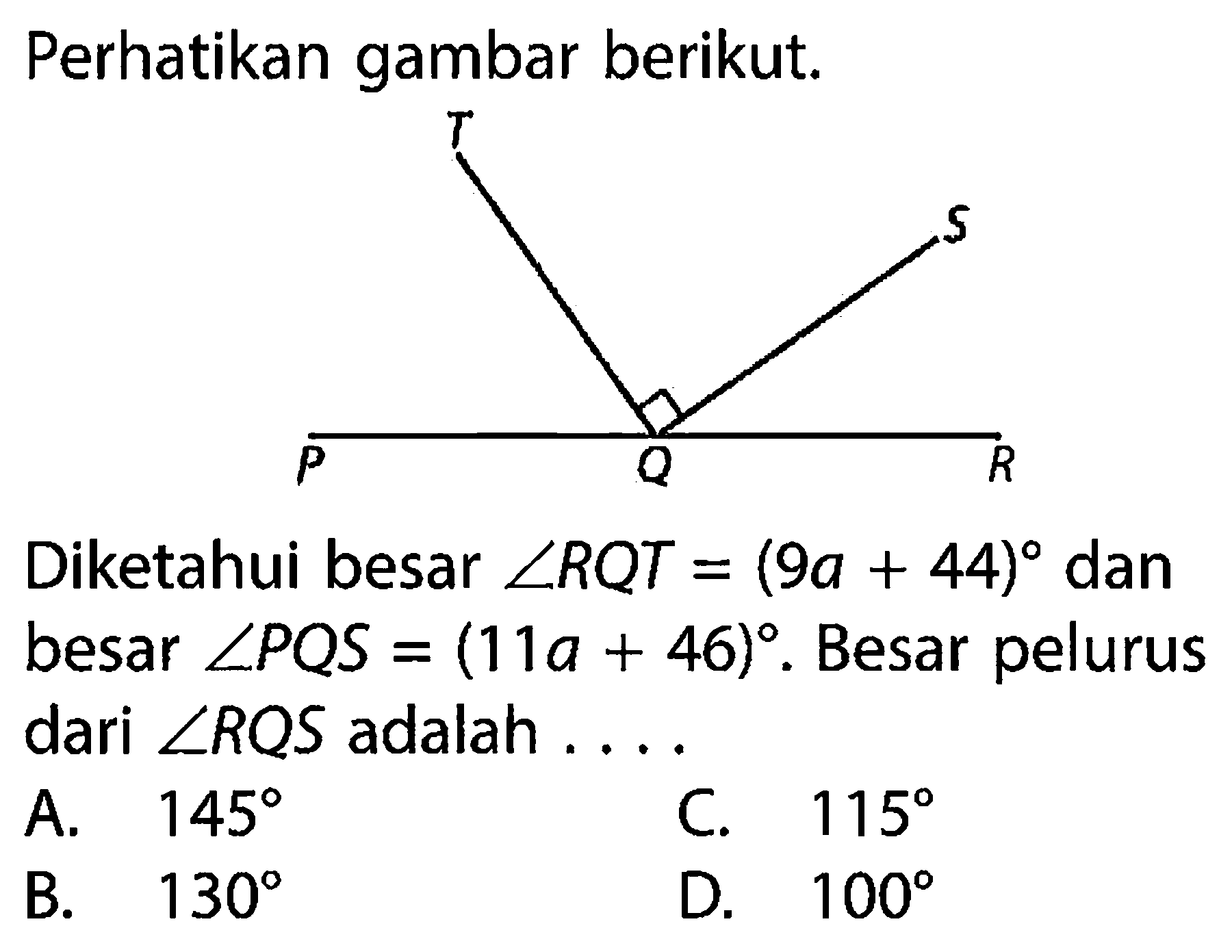 Perhatikan gambar berikut. T S P Q R Diketahui besar sudut RQT=(9a+44) dan besar sudut PQS=(11a+46). Besar pelurus dari sudut RQS adalah .... A. 145 B. 130 C. 115 D. 100