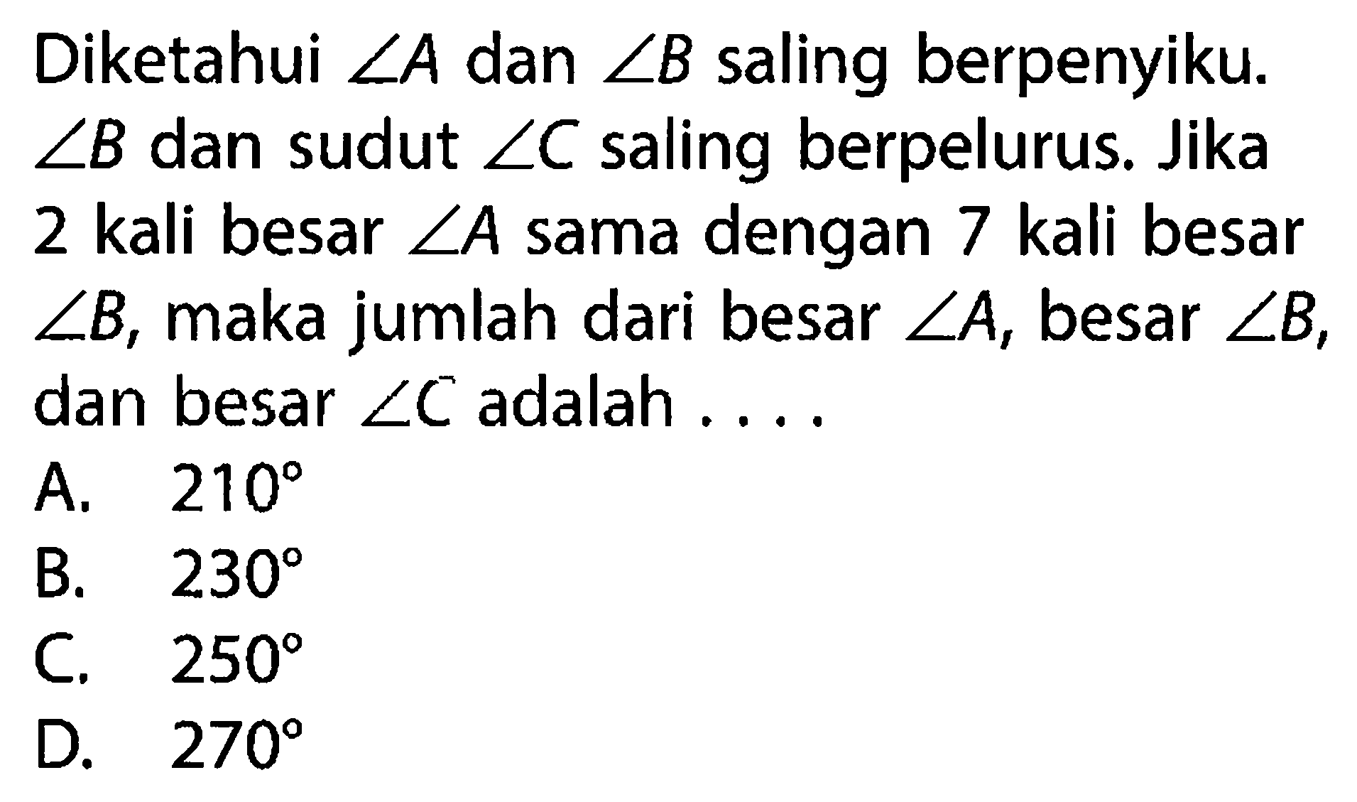 Diketahui sudut A dan sudut B saling berpenyiku. sudut B dan sudut sudut C saling berpelurus. Jika 2 kali besar sudut A sama dengan 7 kali besar sudut B, maka jumlah dari besar sudut A, besar sudut B, dan besar sudut C adalah ....