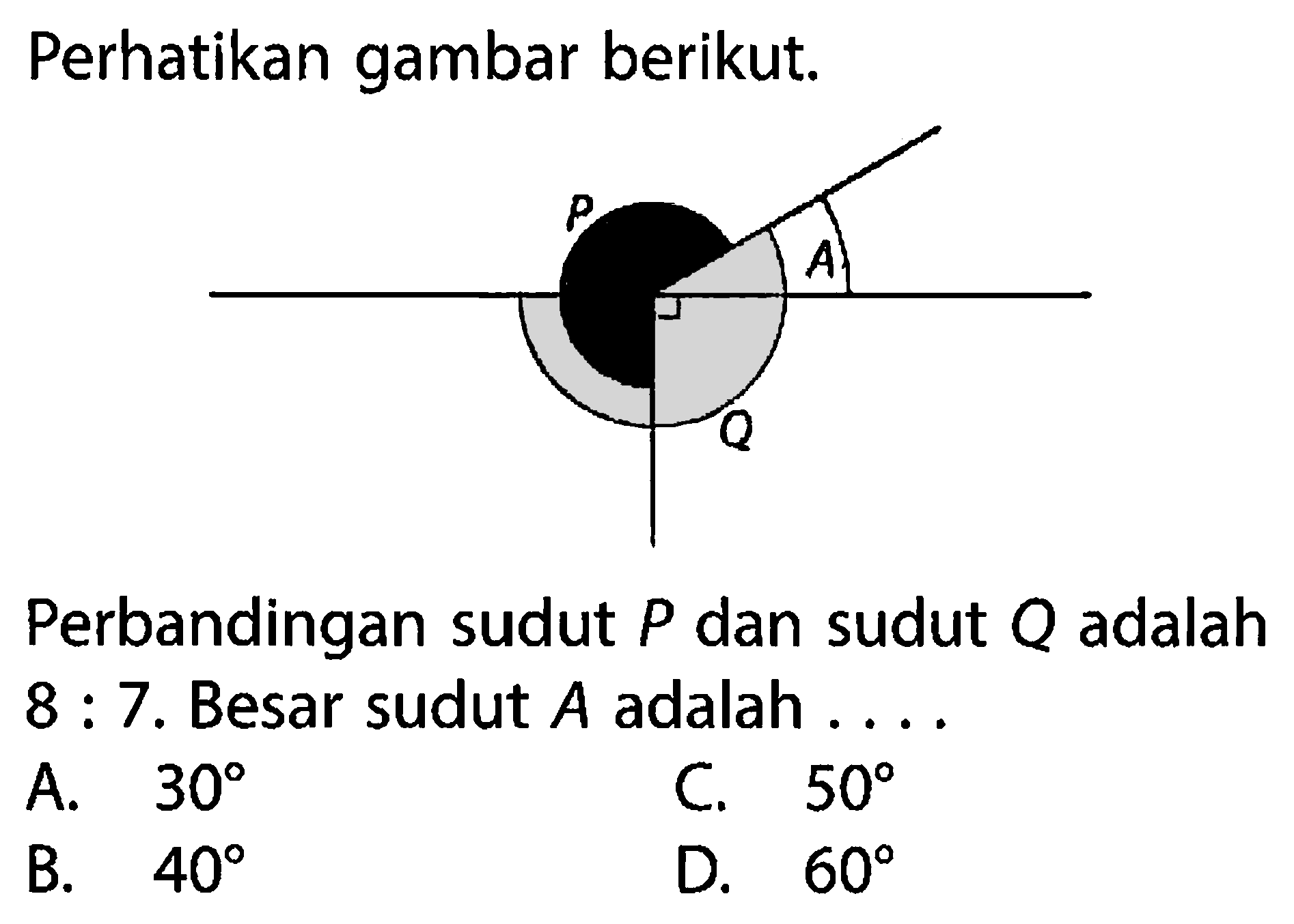 Perhatikan gambar berikut. P A Q
Perbandingan sudut P dan sudut Q adalah
8:7. Besar sudut A adalah ....
A.  30 
C.  50 
B.  40 
D.  60 