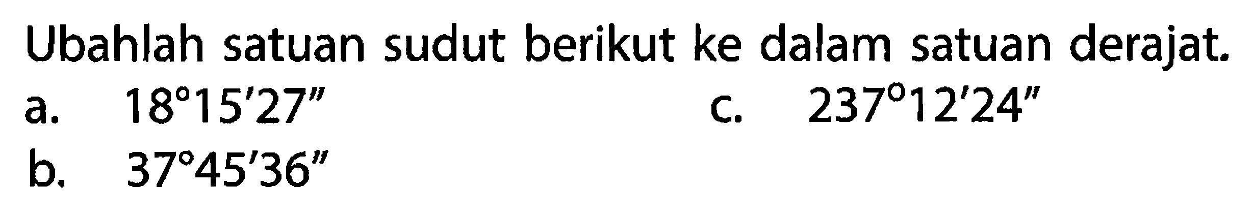 Ubahlah satuan sudut berikut ke dalam satuan derajat. a.  18 15^ 27'' b.  37 45^ 36''  c.  237 12^ 24'' 