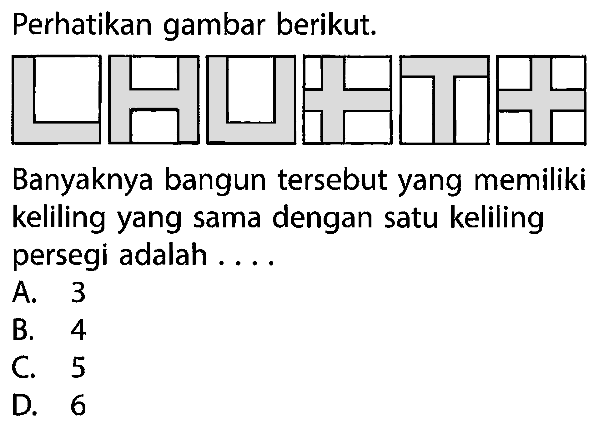 Perhatikan gambar berikut. 
Banyaknya bangun tersebut yang memiliki keliling yang sama dengan satu keliling persegi adalah .... 
A. 3 
B. 4 
C. 5 
D. 6 