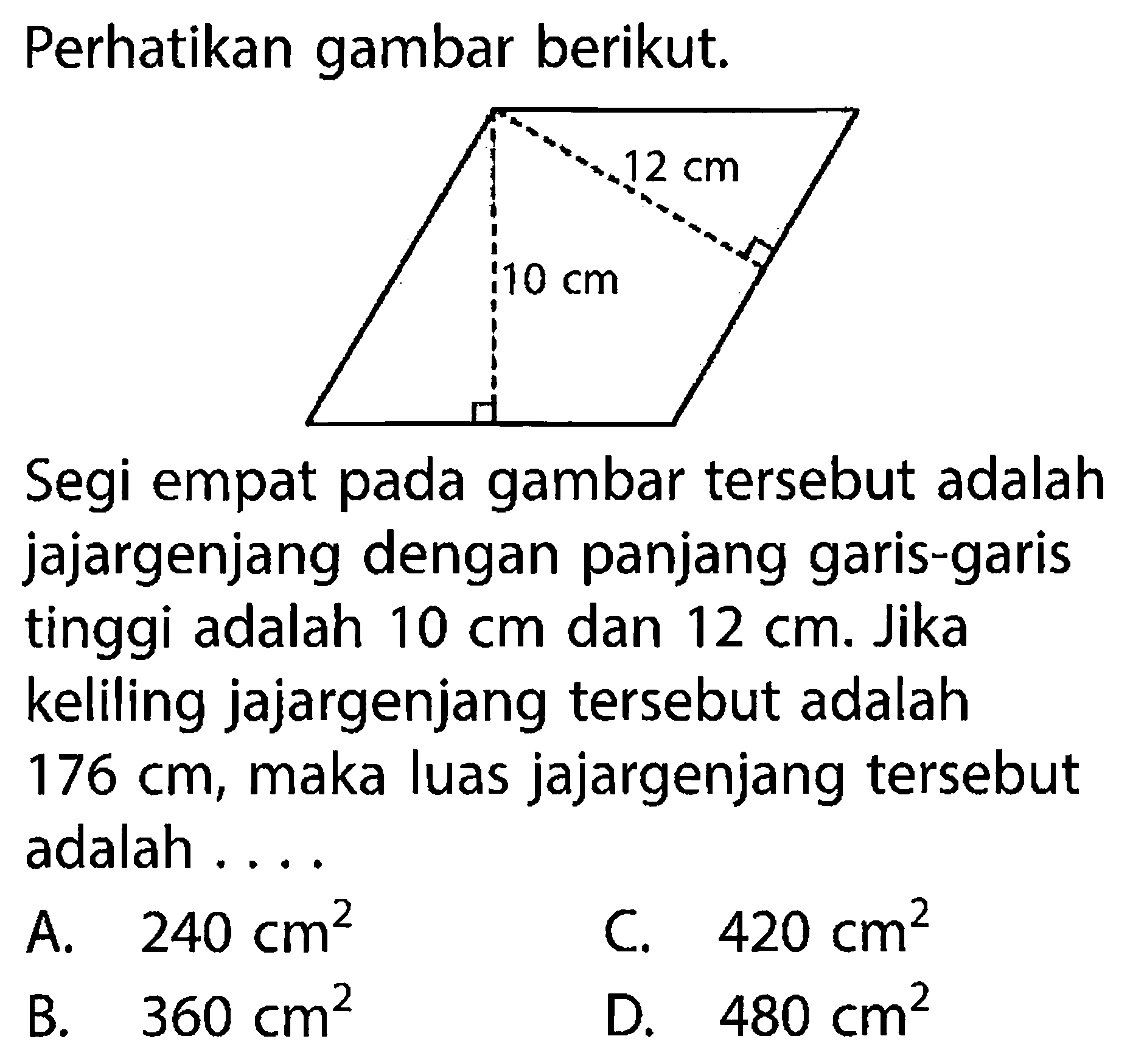 Perhatikan gambar berikut.12 cm 10 cmSegi empat pada gambar tersebut adalah jajargenjang dengan panjang garis-garis tinggi adalah 10 cm dan 12 cm. Jika keliling jajargenjang tersebut adalah 176 cm, maka luas jajargenjang tersebut adalah ....