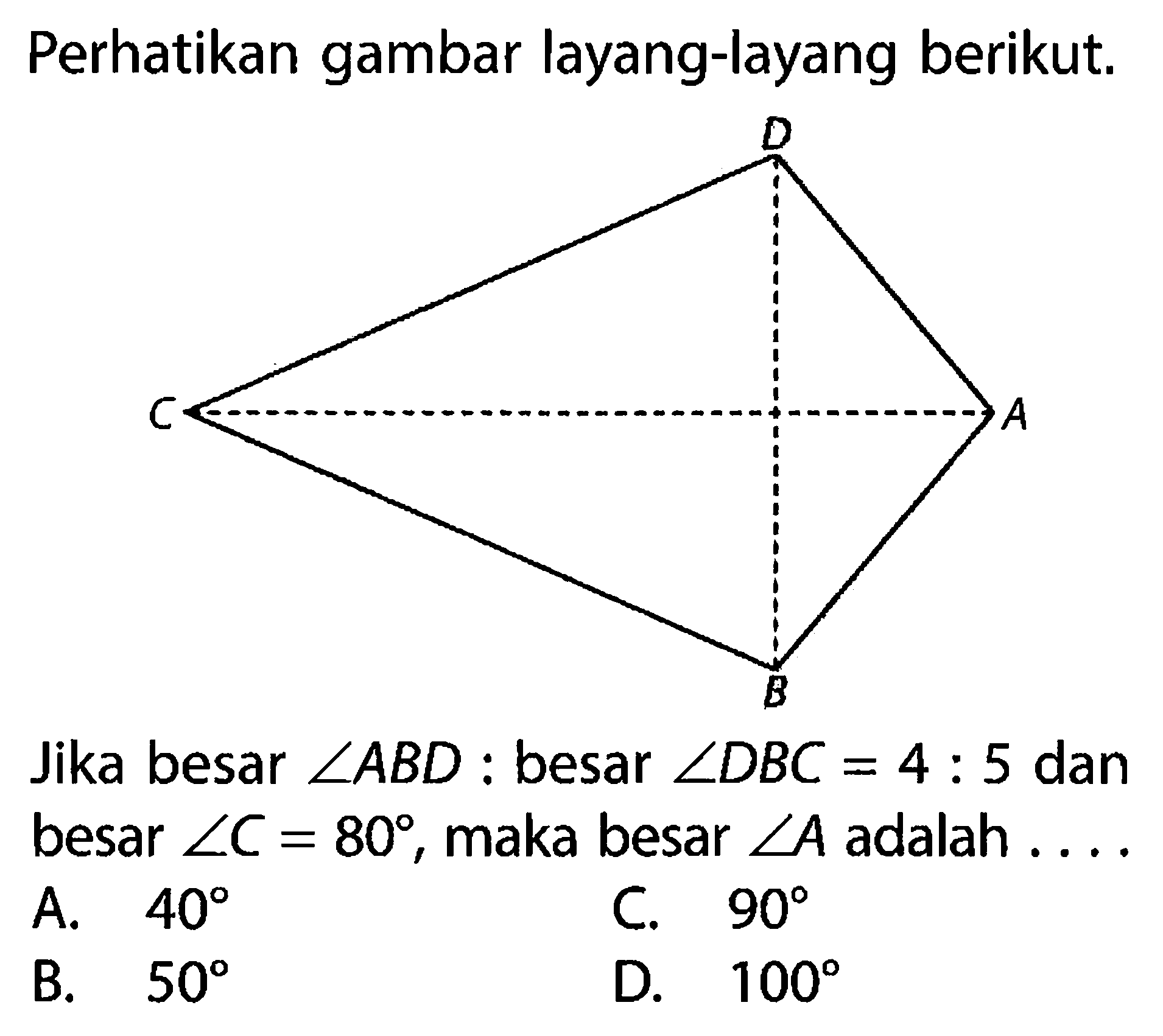 Perhatikan gambar layang-layang berikut.D C A BJika besar  sudut ABD  : besar  sudut DBC = 4 : 5  dan besar  sudut C=80 , maka besar  sudut A  adalah ... .