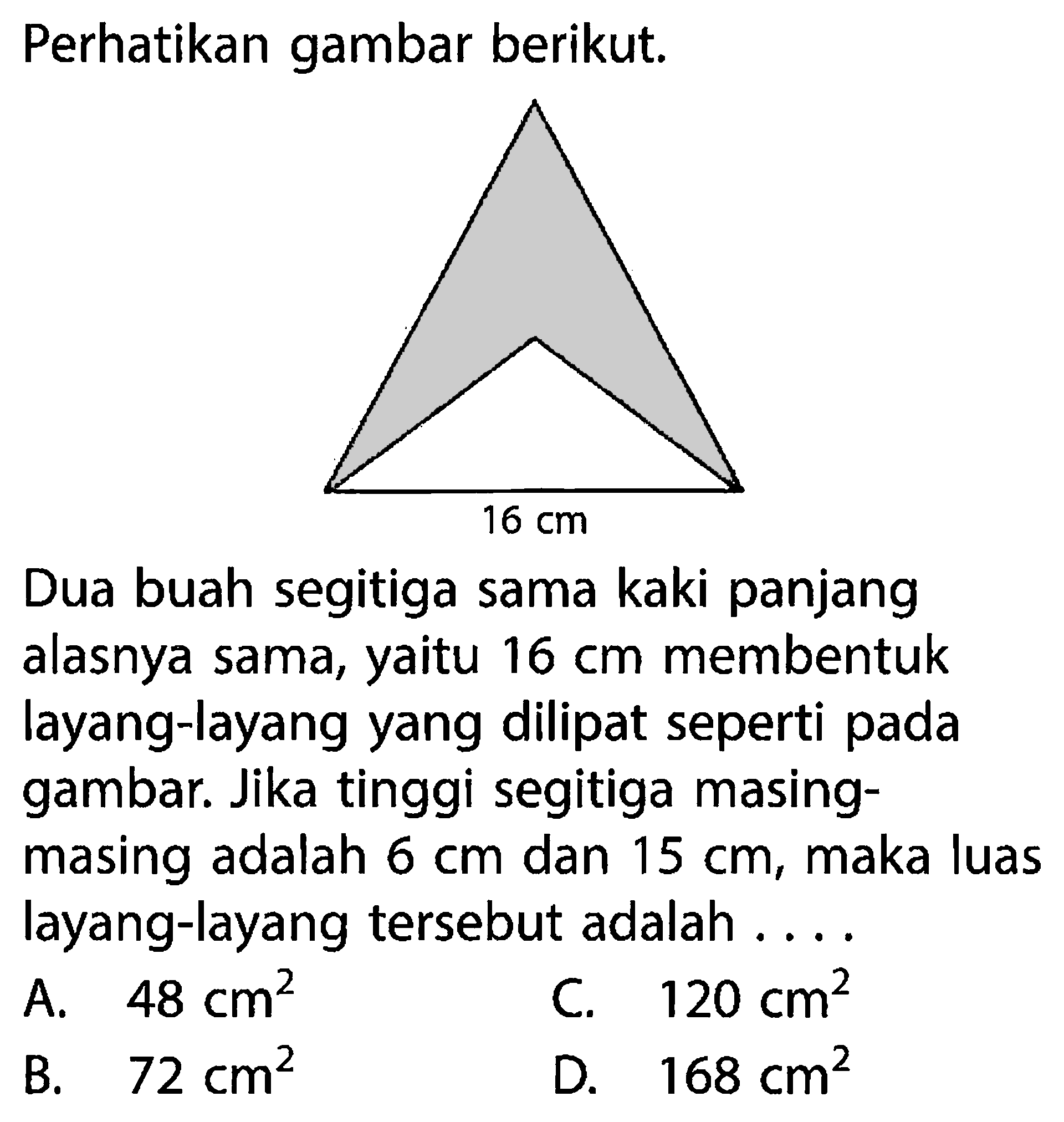 Perhatikan gambar berikut.Dua buah segitiga sama kaki panjang alasnya sama, yaitu 16 cm membentuk layang-layang yang dilipat seperti pada gambar. Jika tinggi segitiga masing-masing adalah 6 cm dan 15 cm, maka luas layang-layang tersebut adalah ...