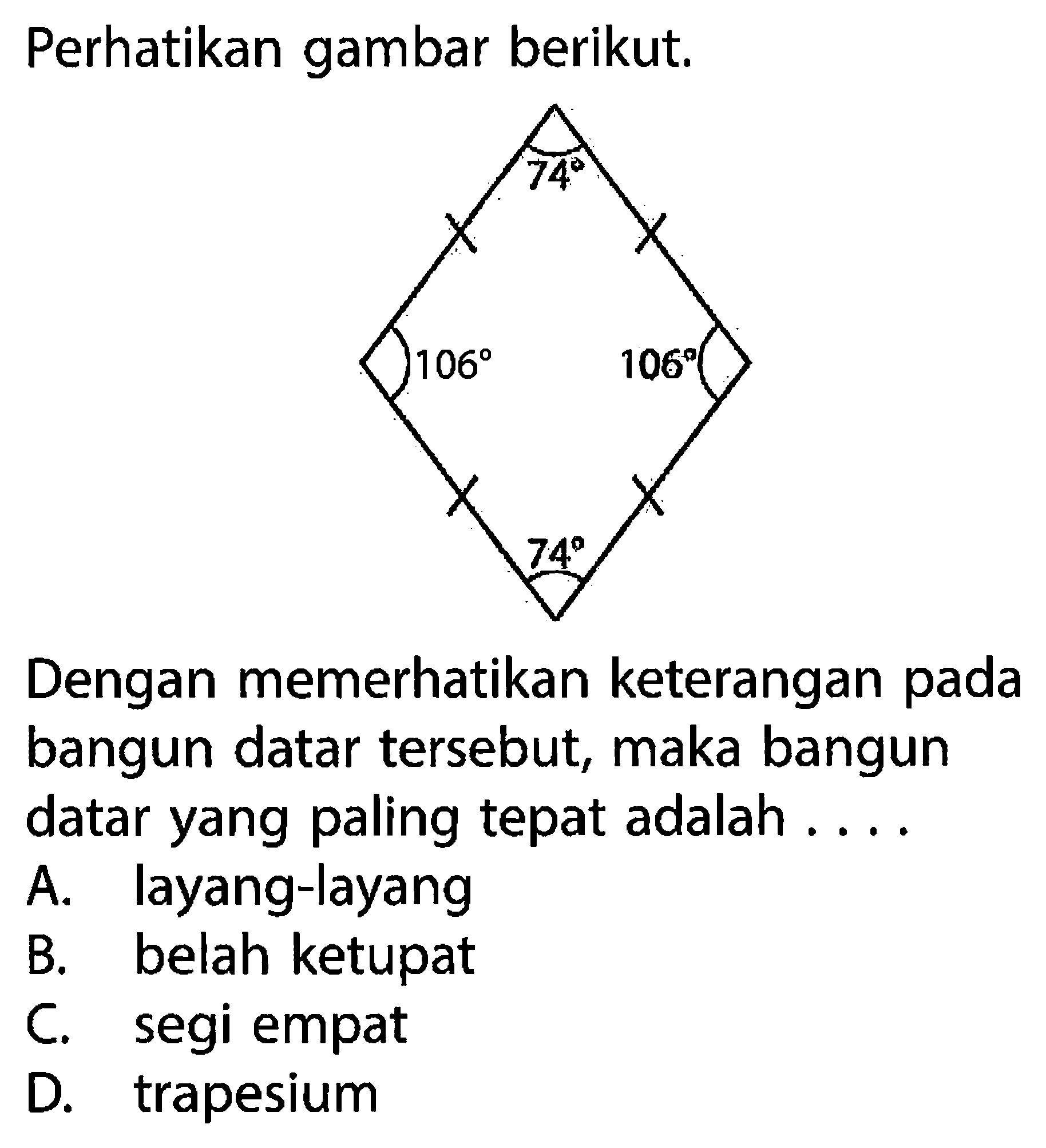 Perhatikan gambar berikut. 74 106 106 74 Dengan memerhatikan keterangan pada bangun datar tersebut, maka bangun datar yang paling tepat adalah .... A. layang-layang B. belah ketupat C. segi empat D. trapesium 