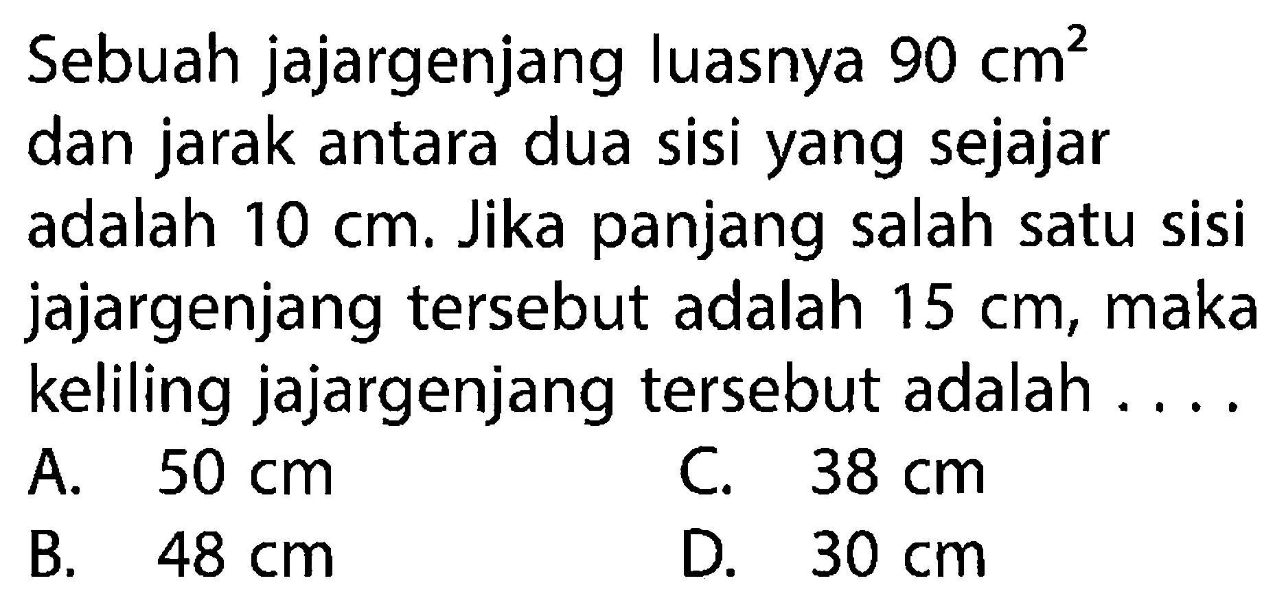 Sebuah jajargenjang luasnya  90 cm^2  dan jarak antara dua sisi yang sejajar adalah  10 cm . Jika panjang salah satu sisi jajargenjang tersebut adalah  15 cm , maka keliling jajargenjang tersebut adalah ....