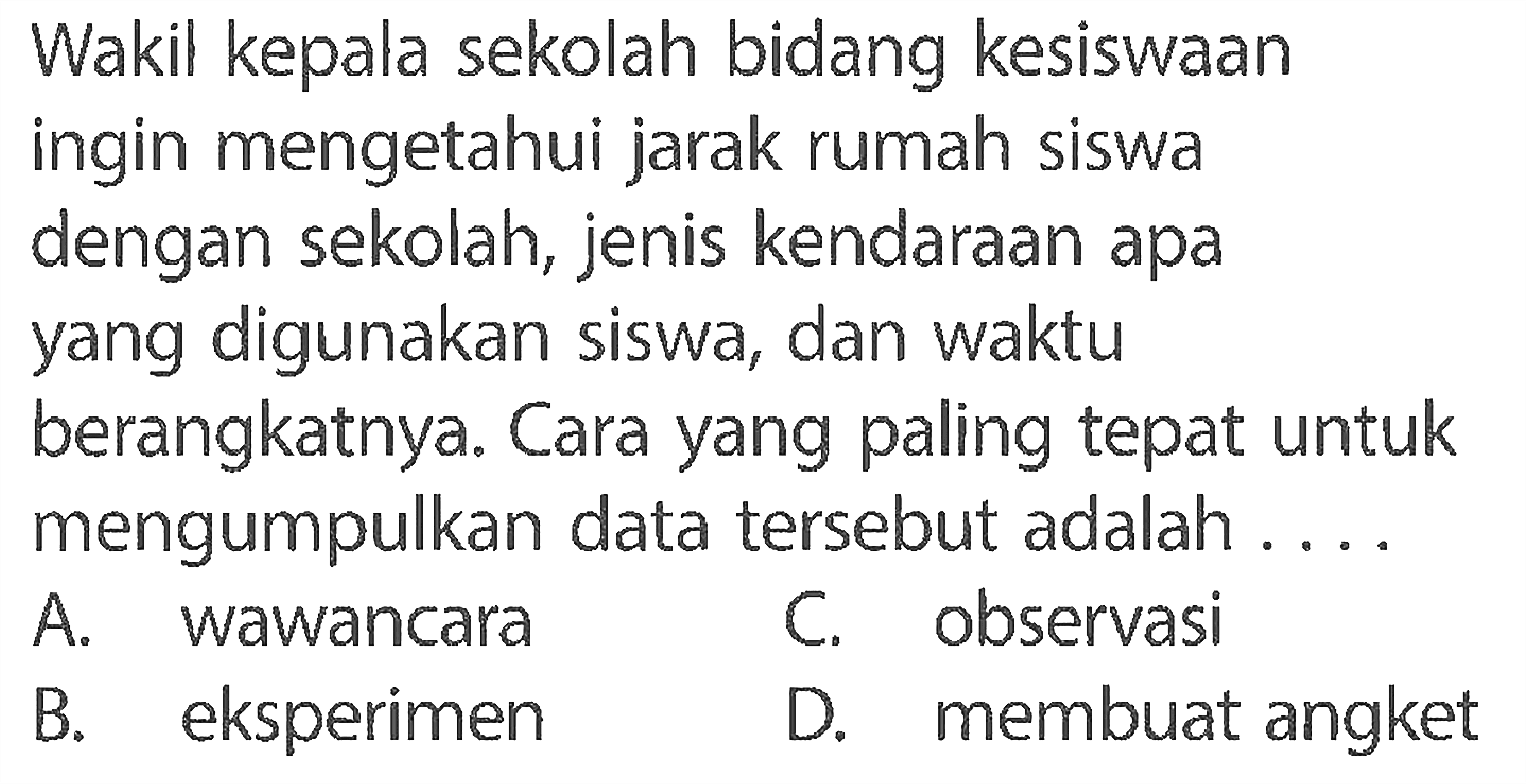 Wakil kepala sekolah bidang kesiswaaningin mengetahui jarak rumah siswadengan sekolah, jenis kendaraan apayang digunakan siswa, dan waktuberangkatnya. Cara yang paling tepat untukmengumpulkan data tersebut adalah ...   A. wawancara     C. observasi     B. eksperimen     D. membuat angket  