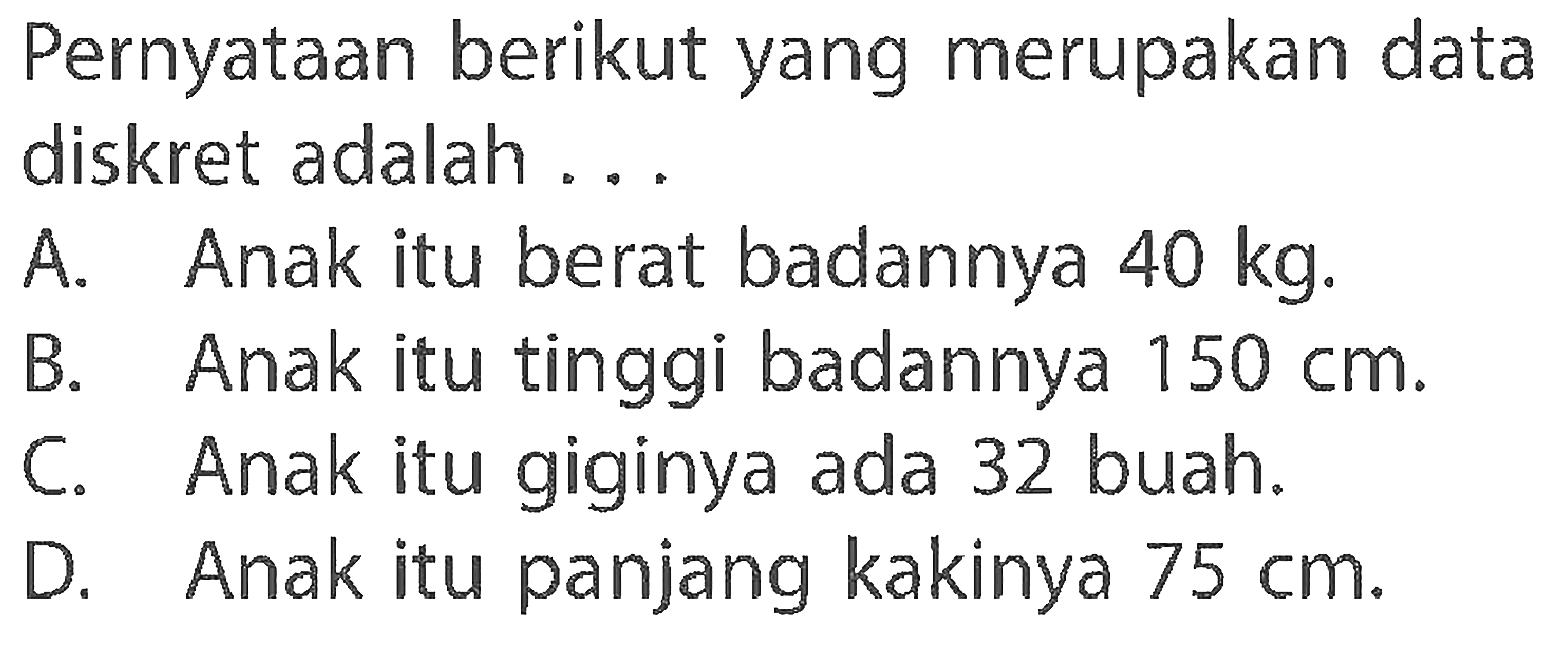 Pernyataan berikut yang merupakan data diskret adalah ...
A. Anak itu berat badannya 40 kg.
B. Anak itu tinggi badannya 150 cm.
C. Anak itu giginya ada 32 buah.
D. Anak itu panjang kakinya 75 cm.