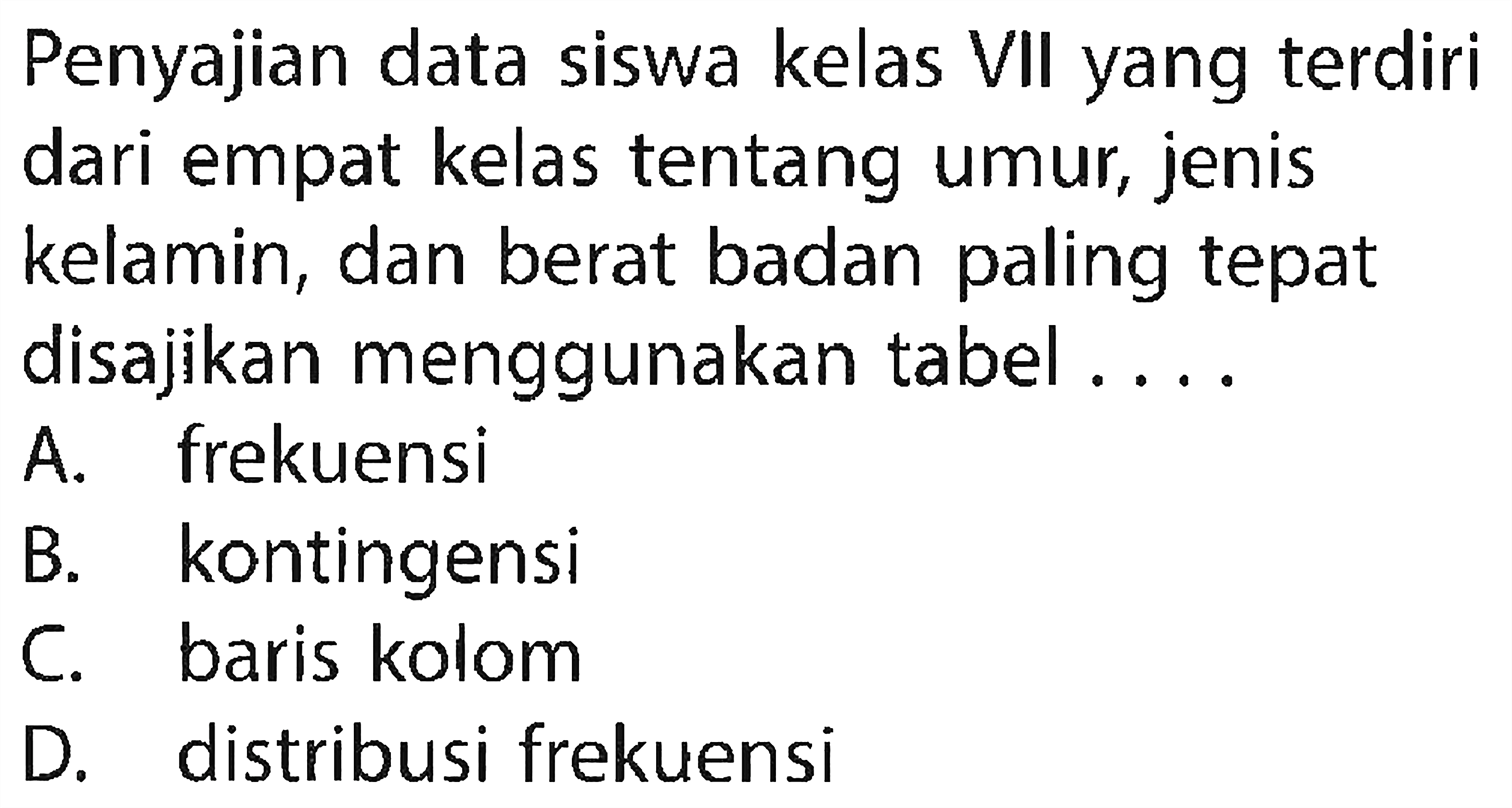 Penyajian data siswa kelas VII yang terdiri dari empat kelas tentang umur, jenis kelamin, dan berat badan paling tepat disajikan menggunakan tabel .... A. frekuensi B. kontingensi C. baris kolom D. distribusi frekuensi 