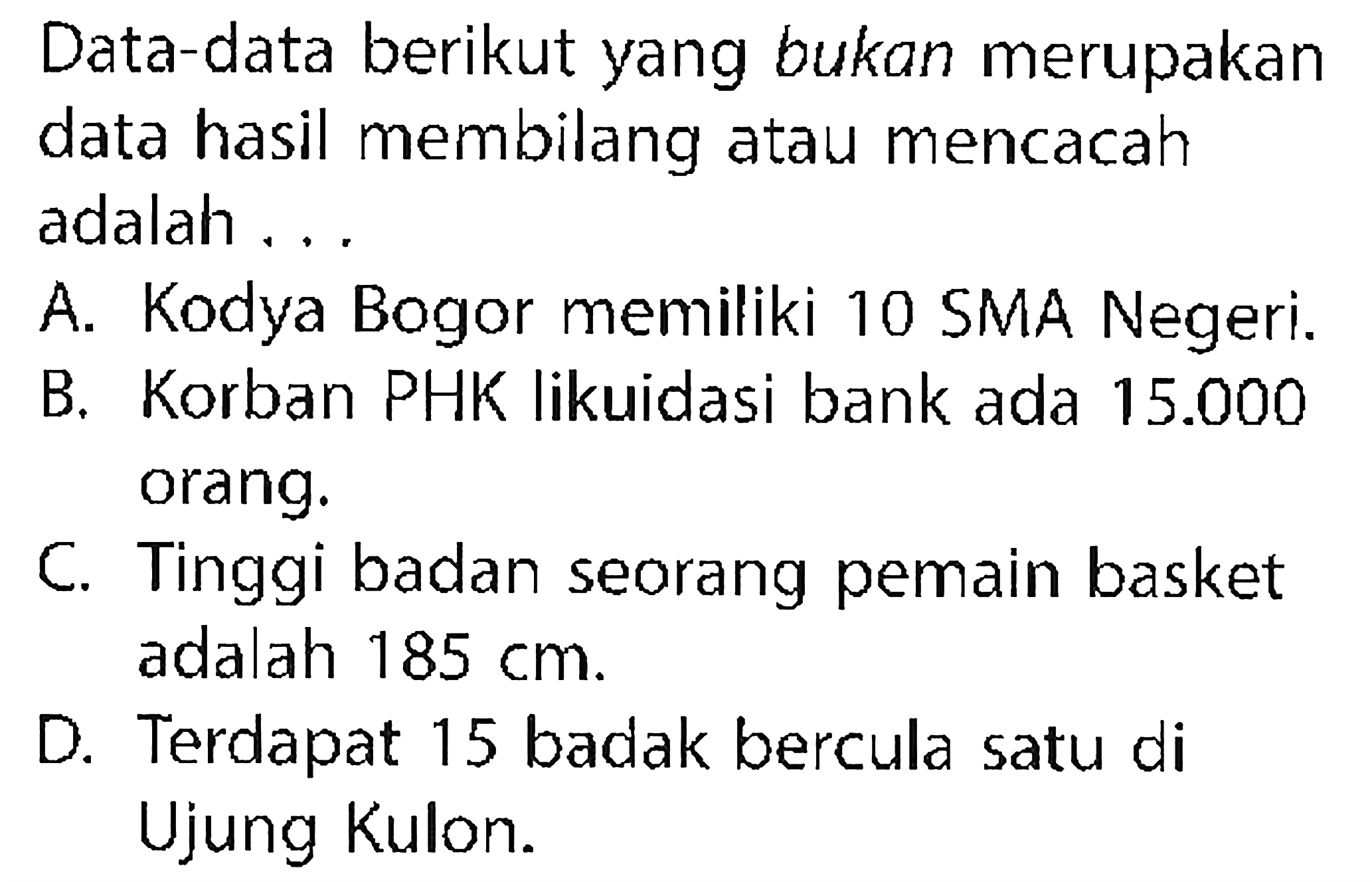 Data-data berikut yang bukan merupakan data hasil membilang atau mencacah adalah ...
A. Kodya Bogor memiliki 10 SMA Negeri.
B. Korban PHK likuidasi bank ada 15.000 orang.
C. Tinggi badan seorang pemain basket adalah 185 cm.
D. Terdapat 15 badak bercula satu di Ujung Kulon.