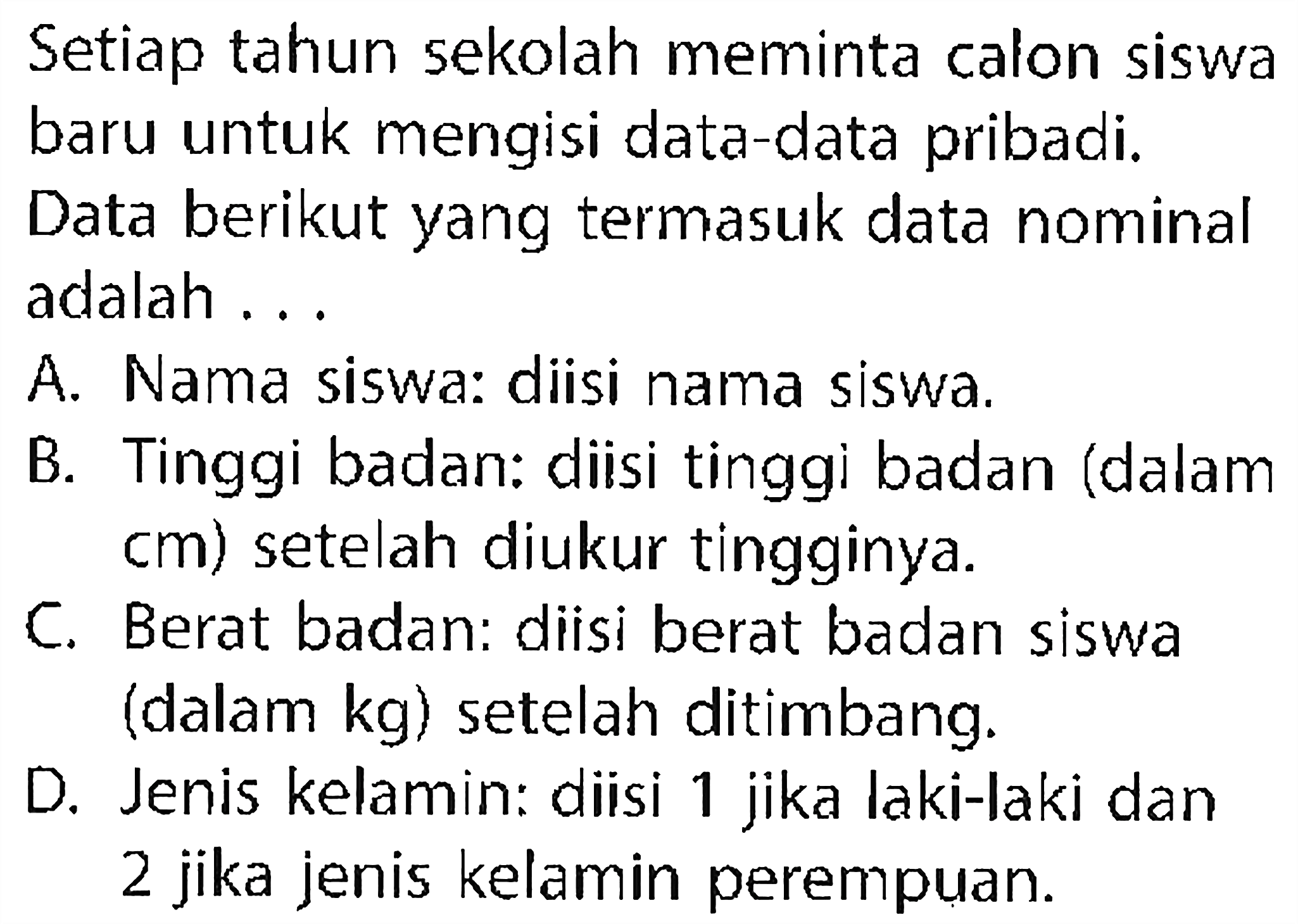 Setiap tahun sekolah meminta calon siswa baru untuk mengisi data-data pribadi. Data berikut yang termasuk data nominal adalah ... A. Nama siswa: diisi nama siswa. B. Tinggi badan: diisi tinggi badan (dalam cm) setelah diukur tingginya. C. Berat badan: diisi berat badan siswa (dalam kg) setelah ditimbang. D. Jenis kelamin: diisi 1 jika laki-laki dan 2 jika jenis kelamin perempuan. 