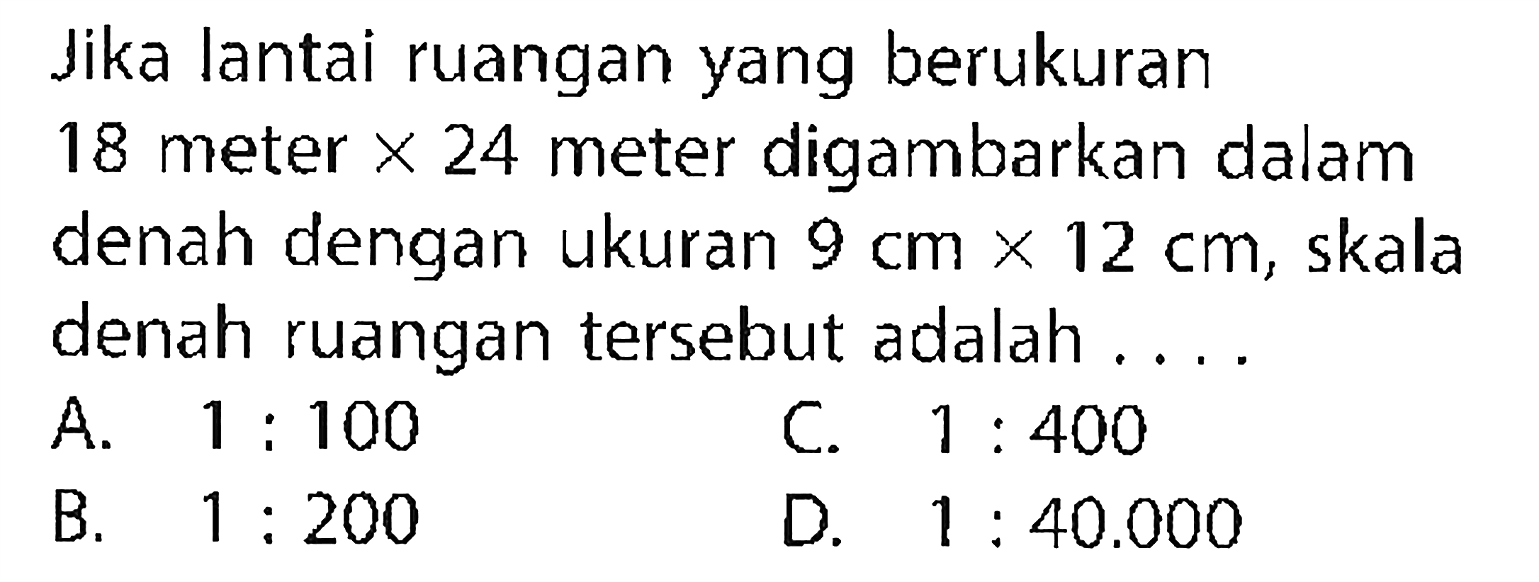 Jika lantai ruangan yang berukuran 18 meter x 24 meter digambarkan dalam denah dengan ukuran 9 cm x 12 cm, skala denah ruangan tersebut adalah ....