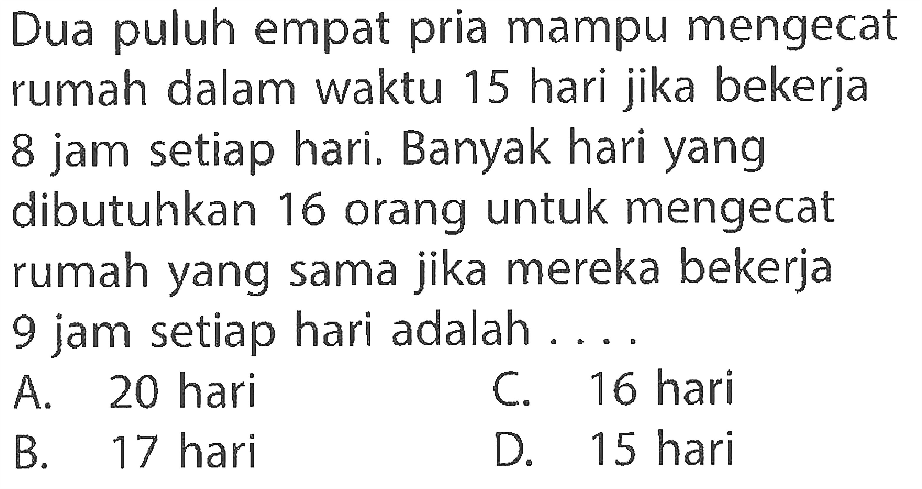 Dua puluh empat pria mampu mengecat rumah dalam waktu 15 hari jika bekerja 8 jam setiap hari. Banyak hari yang dibutuhkan 16 orang untuk mengecat rumah yang sama jika mereka bekerja 9 jam setiap hari adalah ....