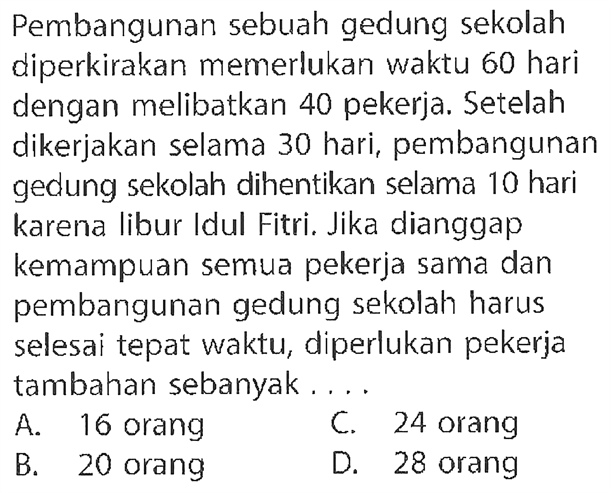 Pembangunan sebuah gedung sekolah diperkirakan memerlukan waktu 60 hari dengan melibatkan 40 pekerja. Setelah dikerjakan selama 30 hari, pembangunan gedung sekolah dihentikan selama 10 hari karena libur Idul Fitri. Jika dianggap kemampuan semua pekerja sama dan pembangunan gedung sekolah harus selesai tepat waktu, diperlukan pekerja tambahan sebanyak....
