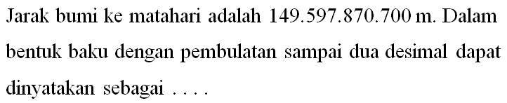 Jarak bumi ke matahari adalah 149.597.870.700 m. Dalam bentuk baku dengan pembulatan sampai dua desial dapat dinyatakan sebagai