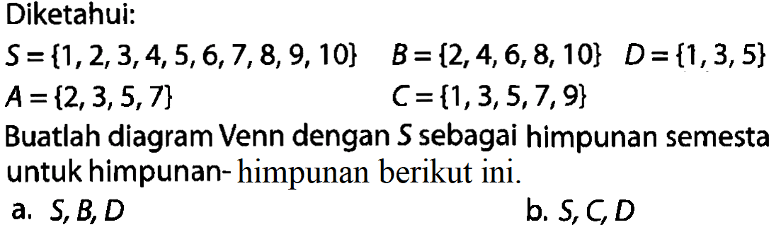 Diketahui: S={1,2,3,4,5,6,7,8, 9,10} B={2,4,6,8,10} D={1,3,5} A={2,3,5,7} C={1,3,5,7,9} Buatlah diagram Venn dengan S sebagai himpunan semesta untuk himpunan-himpunan berikut ini. a. S,B,D b. S,C,D