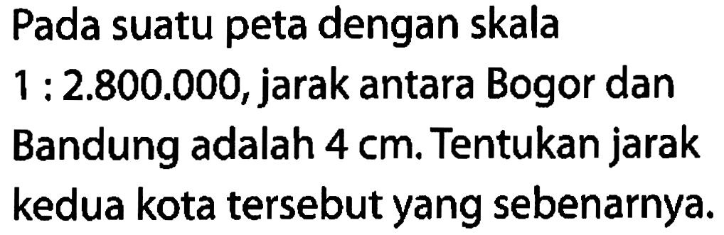 Pada suatu peta dengan skala 1:2.800.000, jarak antara Bogor danBandung adalah 4 cm. Tentukan jarak kedua kota tersebut yang sebenarnya. 