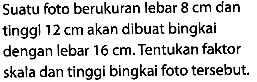 Suatu foto berukuran lebar  8 cm  dan tinggi  12 cm  akan dibuat bingkai dengan lebar  16 cm. Tentukan faktor skala dan tinggi bingkai foto tersebut.