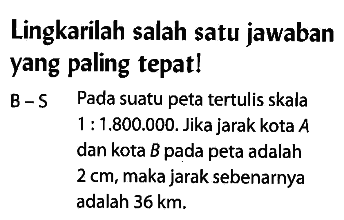 Lingkarilah salah satu jawaban yang paling tepat!B-S Pada suatu peta tertulis skala 1:1.800.000. Jika jarak kota A dan kota B pada peta adalah 2cm, maka jarak sebenarnya adalah 36km.