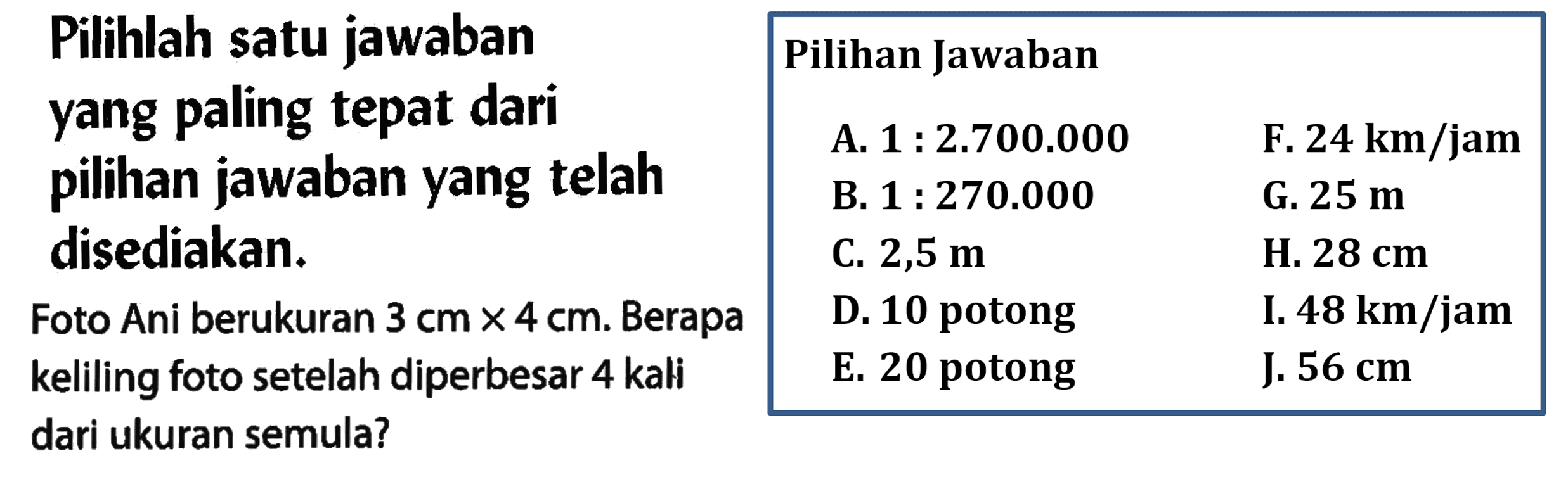 Pilihlah satu jawaban yang paling tepat dari pilihan jawaban yang telah disediakan. Foto Ani berukuran 3 cm x 4 cm. Berapa keliling foto setelah diperbesar 4 kali dari ukuran semula? A. 1:2.700.000 B. 1:270.000 C.2,5 m D. 10 potong E. 20 potong F. 24 km/jam G. 25 m H. 28 cm I. 48 km/jam J. 56 cm