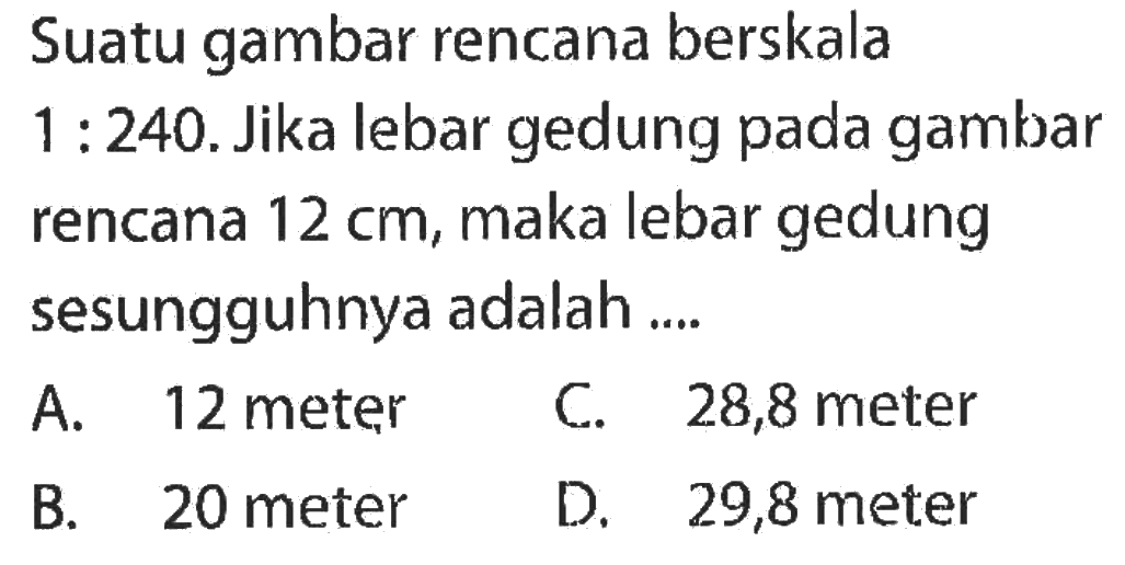 Suatu gambar rencana berskala  1: 240 . Jika lebar gedung pada gambar rencana  12 cm , maka lebar gedung sesungguhnya adalah ....