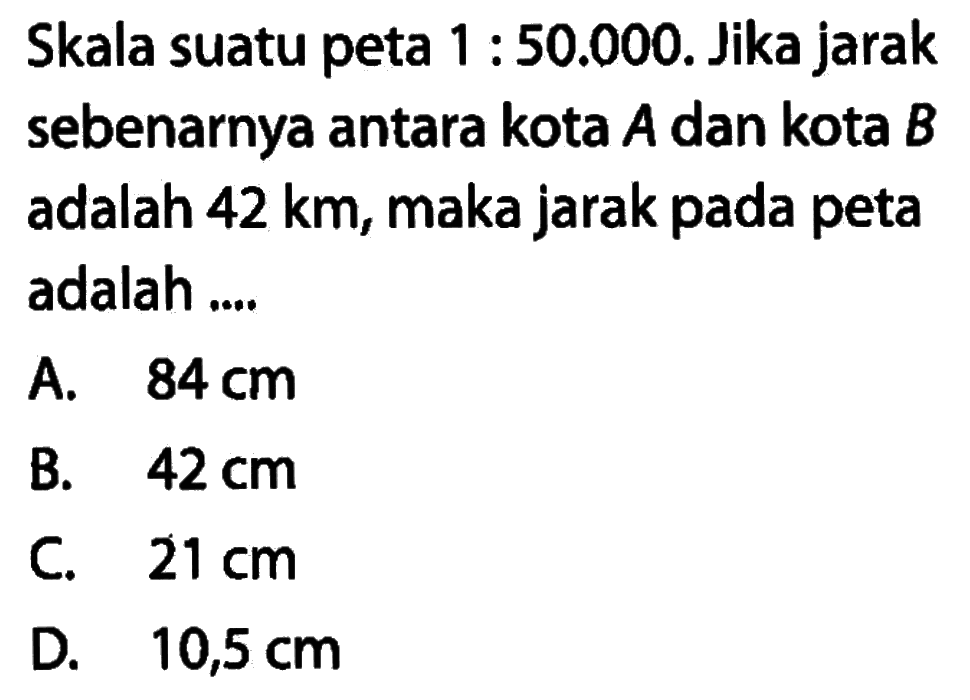 Skala suatu peta 1:50.000. Jika jarak sebenarnya antara kota A dan kota B adalah 42 km, maka jarak pada peta adalah ....