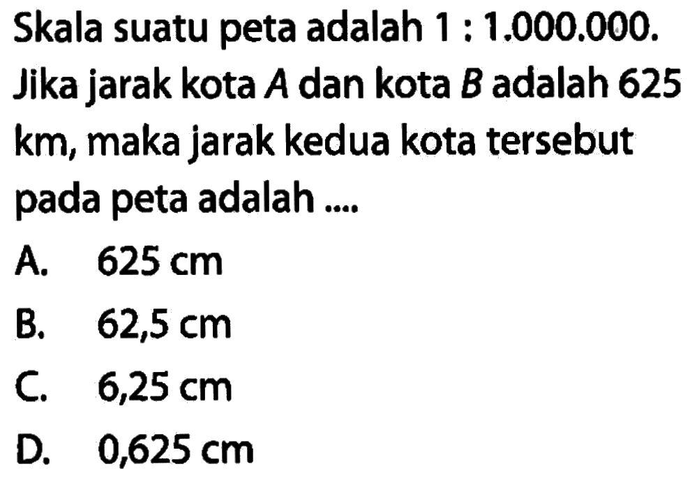 Skala suatu peta adalah  1 : 1.000.000 . Jika jarak kota  A  dan kota  B  adalah 625  km , maka jarak kedua kota tersebut pada peta adalah .... 