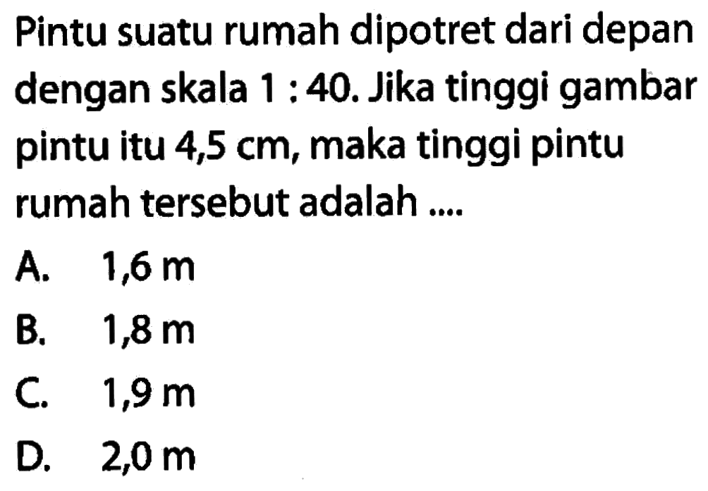 Pintu suatu rumah dipotret dari depan dengan skala 1: 40. Jika tinggi gambar pintu itu 4,5 cm, maka tinggi pintu rumah tersebut adalah ....