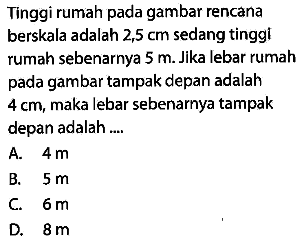 Tinggi rumah pada gambar rencana berskala adalah  2,5 cm  sedang tinggi rumah sebenarnya  5 m. Jika lebar rumah pada gambar tampak depan adalah  4 cm, maka lebar sebenarnya tampak depan adalah ....