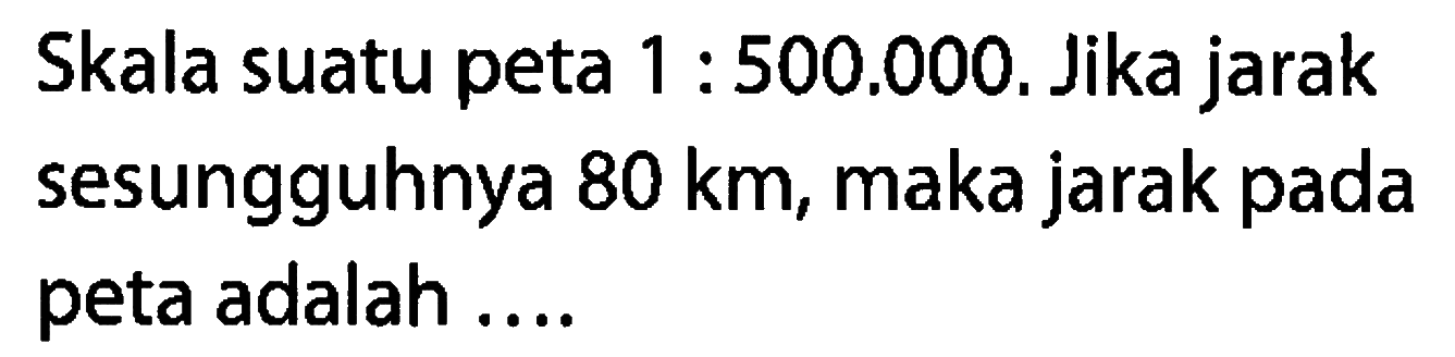 Skala suatu peta  1: 500.000 . Jika jarak sesungguhnya  80 km , maka jarak pada peta adalah ....