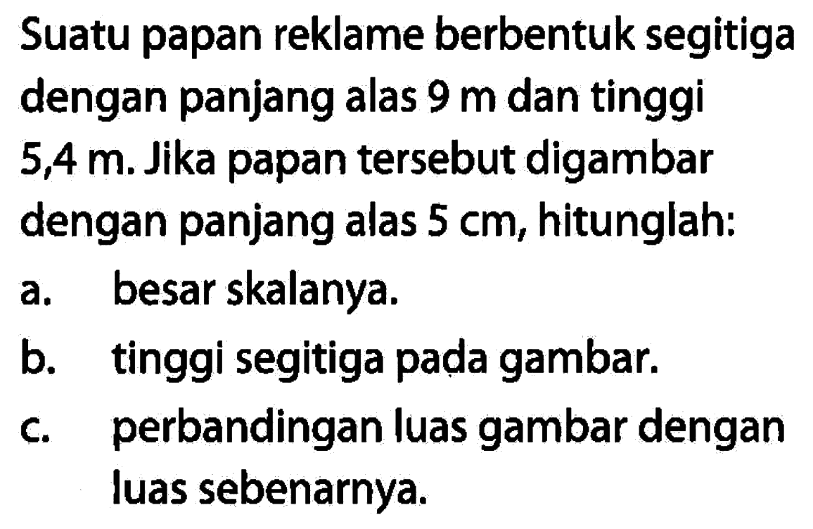 Suatu papan reklame berbentuk segitiga dengan panjang alas 9 m dan tinggi 5,4 m. Jika papan tersebut digambar dengan panjang alas 5 cm, hitunglah:a. besar skalanya.b. tinggi segitiga pada gambar.c. perbandingan luas gambar dengan luas sebenarnya.