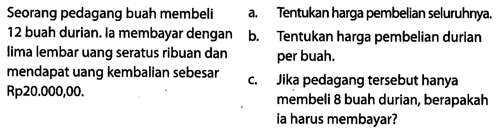 Seorang pedagang buah membeli 12 buah durian. la membayar dengan lima lembar uang seratus ribuan dan mendapat uang kembalian sebesar Rp20.000,00. a. Tentukan harga pembelian seluruhnya. b. Tentukan harga pembelian durian per buah. c. Jika pedagang tersebut hanya membeli 8 buah durian, berapakah ia harus membayar? 