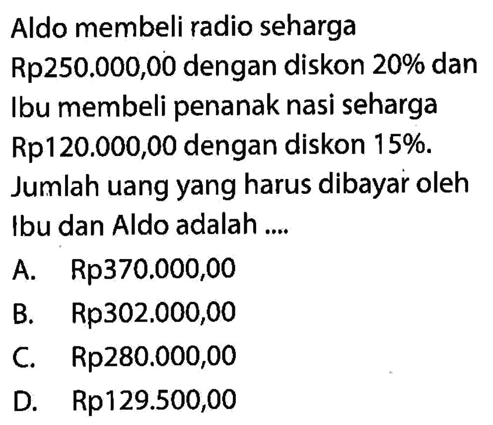 Aldo membeli radio seharga  Rp 250.000,00  dengan diskon  20%  dan Ibu membeli penanak nasi seharga Rp120.000,00 dengan diskon  15% . Jumlah uang yang harus dibayar oleh Ibu dan Aldo adalah ....