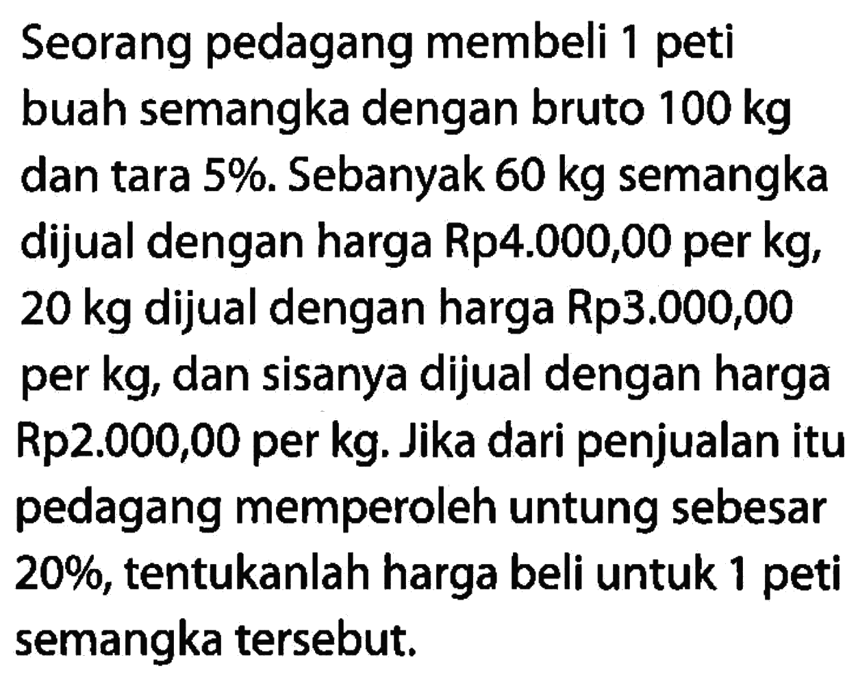 Seorang pedagang membeli 1 peti buah semangka dengan bruto 100 kg dan tara 5%. Sebanyak 60 kg semangka dijual dengan harga Rp4.000,00 per kg, 20 kg dijual dengan harga Rp3.000,00 per kg, dan sisanya dijual dengan harga Rp2.000,00 per kg. Jika dari penjualan itu pedagang memperoleh untung sebesar 20%, tentukanlah harga beli untuk 1 peti semangka tersebut.